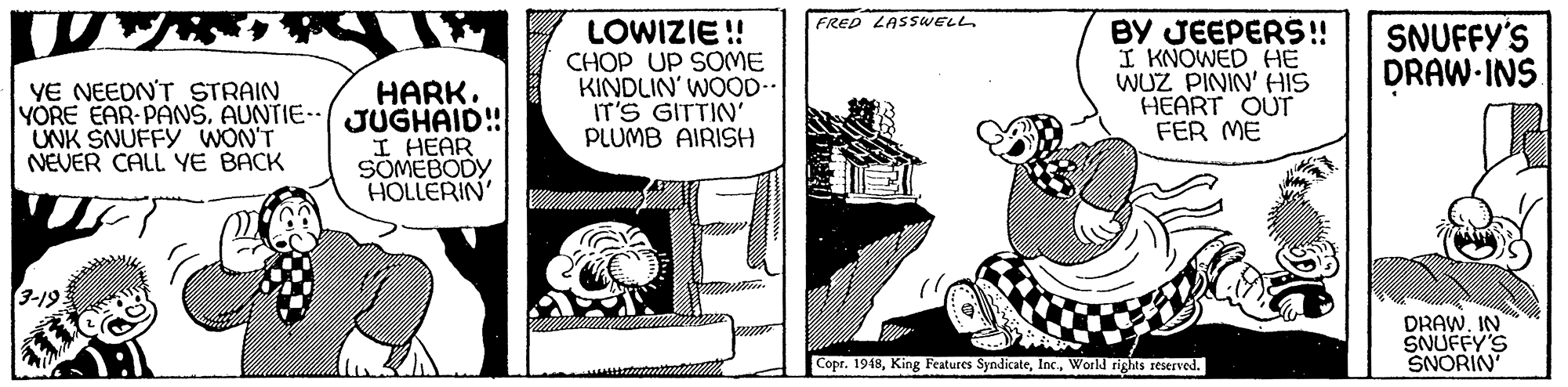 Publication OCR: FRED LASSWELL HARK. YORE EAR PANŠAUNTIE- JUGHAID!! I HEAR SOMEBODY HOLLERIN LOWIZIE !! CHOP UP SOME KINDLIN' WOOD-. IT'S GITTIN' PLUMB AIRISH BY JEEPERS! I KNOWED HE WUZ PININ' HIS HEART OUT FER ME SNUFFY'S DRAW-INS YE NEEDN'T STRAIN UNK SNUFFY WON'T NEVER CALL YE BACK 3-19. DRAWIN SNUFFY'S SNORIN Copr. 1948World rights reserved. FRED LASSWELL HARK. YORE EAR PANŠAUNTIE- JUGHAID!! I HEAR SOMEBODY HOLLERIN LOWIZIE !! CHOP UP SOME KINDLIN' WOOD-. IT'S GITTIN' PLUMB AIRISH BY JEEPERS! I KNOWED HE WUZ PININ' HIS HEART OUT FER ME SNUFFY'S DRAW-INS YE NEEDN'T STRAIN UNK SNUFFY WON'T NEVER CALL YE BACK 3-19. DRAWIN SNUFFY'S SNORIN Copr. 1948King Features SyndicateWorld rights reserved.