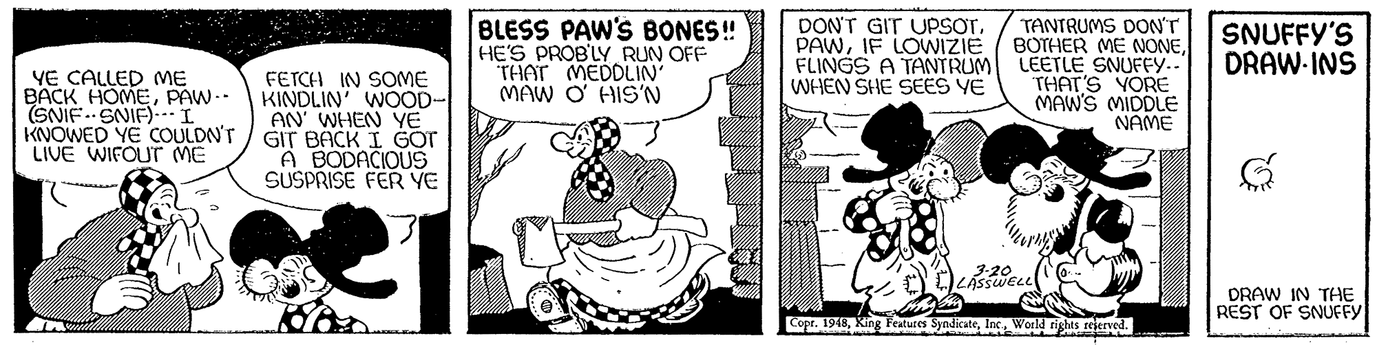 Art OCR: BLESS PAW'S BONES! HE'S PROB'LY RUN OFF THAT MEDDLIN' MAW O' HIS'N DON'T GIT UPSOTIF LOWIZIE FLINGS A TANTRUM WHEN SHE SEES YE TANTRUMS DONT BOTHER ME NONELEETLE SNUFFY..' THAT'S YORE MAW'S MIDDLE NAME SNUFFY'S DRAW-INS YE CALLED ME BACK HOMEPAW-- (SNIF. SNIF)..I KNOWED YE COULDN'T LIVE WIFOUT ME FETCH IN SOME KINDLIN' WOOD- AN WHEN YE GIT BACK I GOT A BODACIOUS SUSPRISE FER YE DRAW IN THE REST OF SNUFFY Copr. 1948World tights rejerved. BLESS PAW'S BONES! HE'S PROB'LY RUN OFF THAT MEDDLIN' MAW O' HIS'N DON'T GIT UPSOTIF LOWIZIE FLINGS A TANTRUM WHEN SHE SEES YE TANTRUMS DONT BOTHER ME NONELEETLE SNUFFY..' THAT'S YORE MAW'S MIDDLE NAME SNUFFY'S DRAW-INS YE CALLED ME BACK HOMEPAW-- (SNIF. SNIF)..I KNOWED YE COULDN'T LIVE WIFOUT ME FETCH IN SOME KINDLIN' WOOD- AN WHEN YE GIT BACK I GOT A BODACIOUS SUSPRISE FER YE DRAW IN THE REST OF SNUFFY Copr. 1948King Features SyndicateWorld tights rejerved.