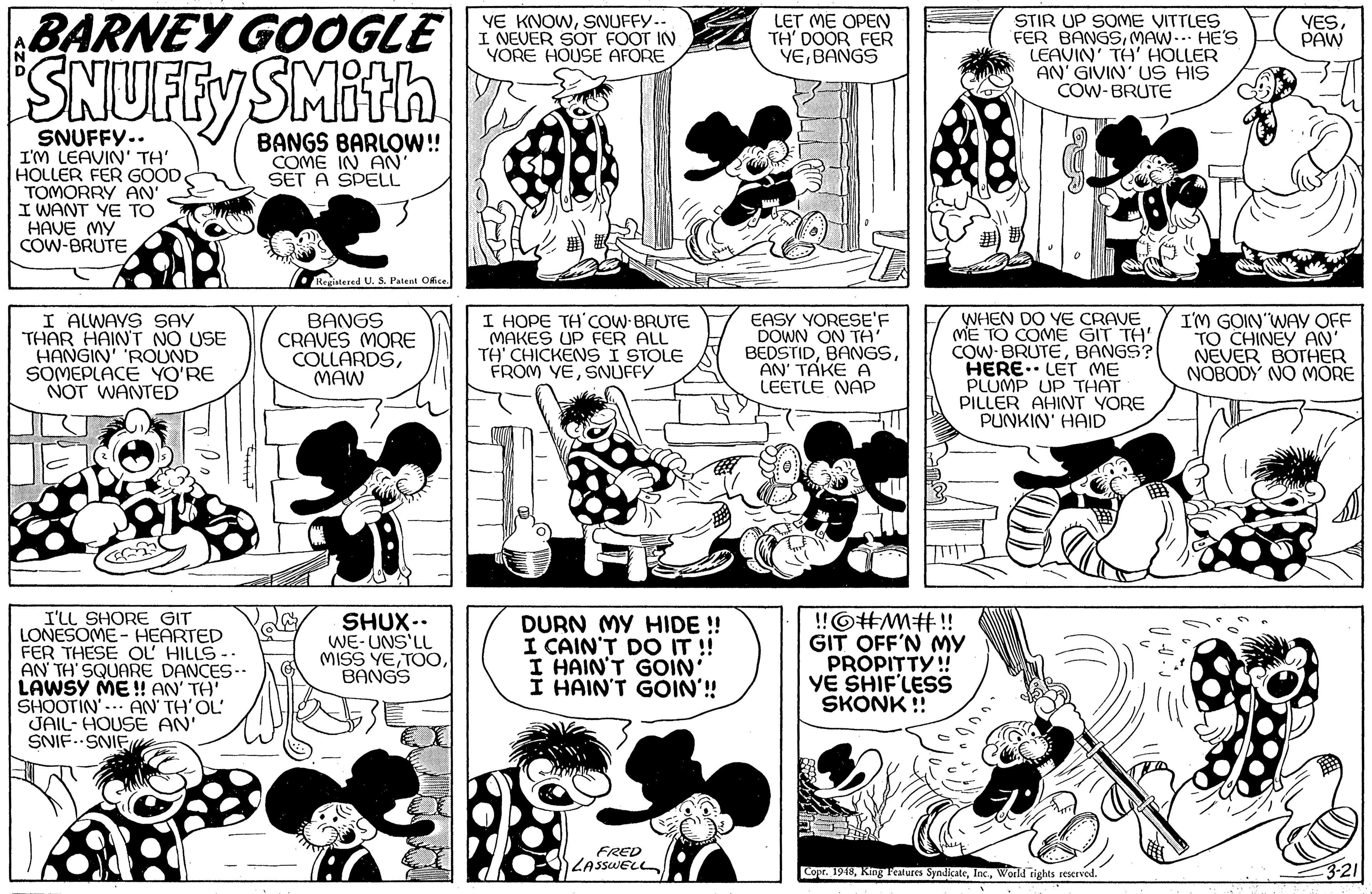 Human body OCR: BARNEY GOOGLE SNUFFY SMIth STIR UP SOME VITTLES FER BANGSMAW.. HE'S LEAVIN' TH' HOLLER AN' GIVIN' Us HIS COW-BRUTE YE KNOWSNUFFY-- I NEVER SOT FOOT IN YORE HOUSE AFORE LET ME OPEN TH' DOOR FER VEBANGS VES. PAW SNUFFY.. I'M LEAVIN' TH' HOLLER FER GOOD TOMORRY AN' I WANT YE TO HAVE MY COW-BRUTE BANGS BARLOW!! COME IN AN' SET A SPELL Registered U. S. Palent Ofice I ALWAYS SAY THAR HAINT NO USE HANGIN' 'ROUND SOMEPLÁCE YO'RE NOT WANTED BANGS CRAVES MORE COLLARDSMAW I HOPE TH'COW BRUTE MAKES UP FER ALL TH' CHICKENS I STOLE FROM YESNUFFY EASY YORESE'F DOWN ON TA BEDSTIDAN' TAKE A LEETLE NAP WHEN DO YE CRAVE ME TO COME GIT TH' COW BRUTEBANGS? HERE. LET ME PLUMP UP THAT PILLER AHINT YORE PUNKIN' HAID I'M GOIN WAY OFF TO CHINEY AN' NEVER BOTHER NOBODY NO MORE I'LL SHORE GIT LONESOME - HEARTED FER THESE OL HILLS- AN TH' SQUARE DANCES-. LAWSY ME ! AN' TH' SHOOTIN'-. AN TH'OL' JAIL- HOUSE AN' SNIF.SNIEue SHUX-. WE-UNS'LL MISS YEBANGS DURN MY HIDE ! I CAIN'T DO IT !! I HAIN'T GOIN' I HAIN'T GOIN'! !©#MM#!! GIT OFF'N MY PROPITTY!! YE SHIF'LESS SKONK ! FRED LASSWELL Copr. 1940World tights reserved. 3-21 BARNEY GOOGLE SNUFFY SMIth STIR UP SOME VITTLES FER BANGSMAW.. HE'S LEAVIN' TH' HOLLER AN' GIVIN' Us HIS COW-BRUTE YE KNOWSNUFFY-- I NEVER SOT FOOT IN YORE HOUSE AFORE LET ME OPEN TH' DOOR FER VEBANGS VES. PAW SNUFFY.. I'M LEAVIN' TH' HOLLER FER GOOD TOMORRY AN' I WANT YE TO HAVE MY COW-BRUTE BANGS BARLOW!! COME IN AN' SET A SPELL Registered U. S. Palent Ofice I ALWAYS SAY THAR HAINT NO USE HANGIN' 'ROUND SOMEPLÁCE YO'RE NOT WANTED BANGS CRAVES MORE COLLARDSMAW I HOPE TH'COW BRUTE MAKES UP FER ALL TH' CHICKENS I STOLE FROM YESNUFFY EASY YORESE'F DOWN ON TA BEDSTIDAN' TAKE A LEETLE NAP WHEN DO YE CRAVE ME TO COME GIT TH' COW BRUTEBANGS? HERE. LET ME PLUMP UP THAT PILLER AHINT YORE PUNKIN' HAID I'M GOIN WAY OFF TO CHINEY AN' NEVER BOTHER NOBODY NO MORE I'LL SHORE GIT LONESOME - HEARTED FER THESE OL HILLS- AN TH' SQUARE DANCES-. LAWSY ME ! AN' TH' SHOOTIN'-. AN TH'OL' JAIL- HOUSE AN' SNIF.SNIEue SHUX-. WE-UNS'LL MISS YEBANGS DURN MY HIDE ! I CAIN'T DO IT !! I HAIN'T GOIN' I HAIN'T GOIN'! !©#MM#!! GIT OFF'N MY PROPITTY!! YE SHIF'LESS SKONK ! FRED LASSWELL Copr. 1940King Tealures SyndicateWorld tights reserved. 3-21