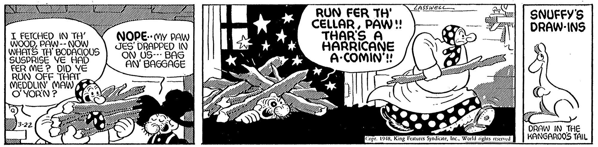 Rectangle OCR: ZASSWELL RUN FER TH' CELLARPAW! THAR'S A HARRICANE A.COMIN'!! SNUFFY'S DRAW-INS I FETCHED IN TH' WOODPAW--NOW WHATS TH BODACIQUS SUSPRISE VE HAD FER ME ? DID YE RUN OFF THAT MEDDLIN MAWO YOR'N? NOPE. MY PAW JES' DRAPPED IN ON US- BAG AN' BAGGAGE 3-22 DRAW IN THE KANGAROO'S TAIL Copr. 1948World rights eerved ZASSWELL RUN FER TH' CELLARPAW! THAR'S A HARRICANE A.COMIN'!! SNUFFY'S DRAW-INS I FETCHED IN TH' WOODPAW--NOW WHATS TH BODACIQUS SUSPRISE VE HAD FER ME ? DID YE RUN OFF THAT MEDDLIN MAWO YOR'N? NOPE. MY PAW JES' DRAPPED IN ON US- BAG AN' BAGGAGE 3-22 DRAW IN THE KANGAROO'S TAIL Copr. 1948King Features SyndicateWorld rights eerved