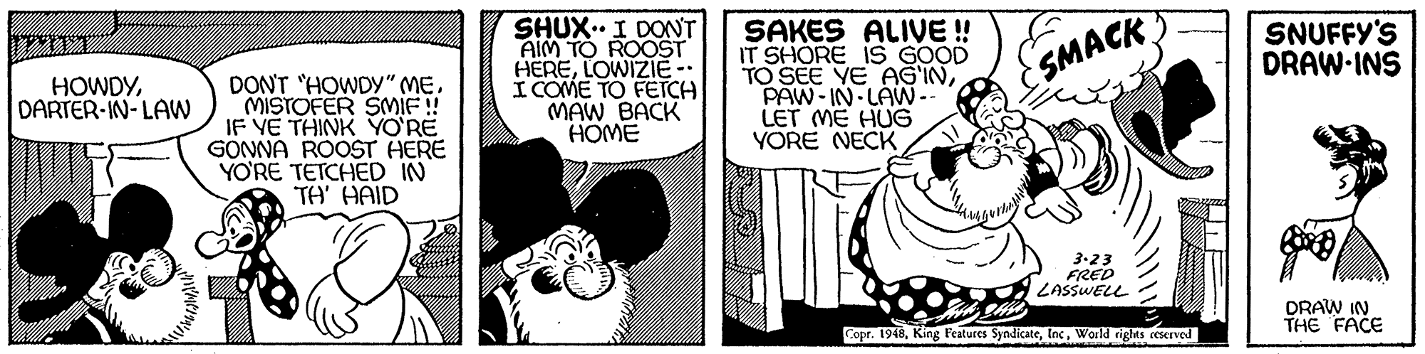 Fictional character OCR: SHUX.. I DONT AIM TO ROOST HERELOWIZIE- I COME TO FETCH MAW BACK HOME SAKES ALIVE ! IT SHORE IS GOOD TO SEE YE AGINPAW- IN LAW-- LET ME HUG YORE NECK SNUFFY'S DRAW-INS SMACK HOWDYDARTER-IN-LAW DONT "HOWDY" MEMISTOFER SMIF ! IF YE THINK YO'RË GONNA ROOST HERE YO?RE TETCHED IN TA' HAID 3.23 FRED LASSWELL DRAW IN THE FACE Copr. 1948World rigts rescrved SHUX.. I DONT AIM TO ROOST HERELOWIZIE- I COME TO FETCH MAW BACK HOME SAKES ALIVE ! IT SHORE IS GOOD TO SEE YE AGINPAW- IN LAW-- LET ME HUG YORE NECK SNUFFY'S DRAW-INS SMACK HOWDYDARTER-IN-LAW DONT "HOWDY" MEMISTOFER SMIF ! IF YE THINK YO'RË GONNA ROOST HERE YO?RE TETCHED IN TA' HAID 3.23 FRED LASSWELL DRAW IN THE FACE Copr. 1948King Features SyndicateWorld rigts rescrved