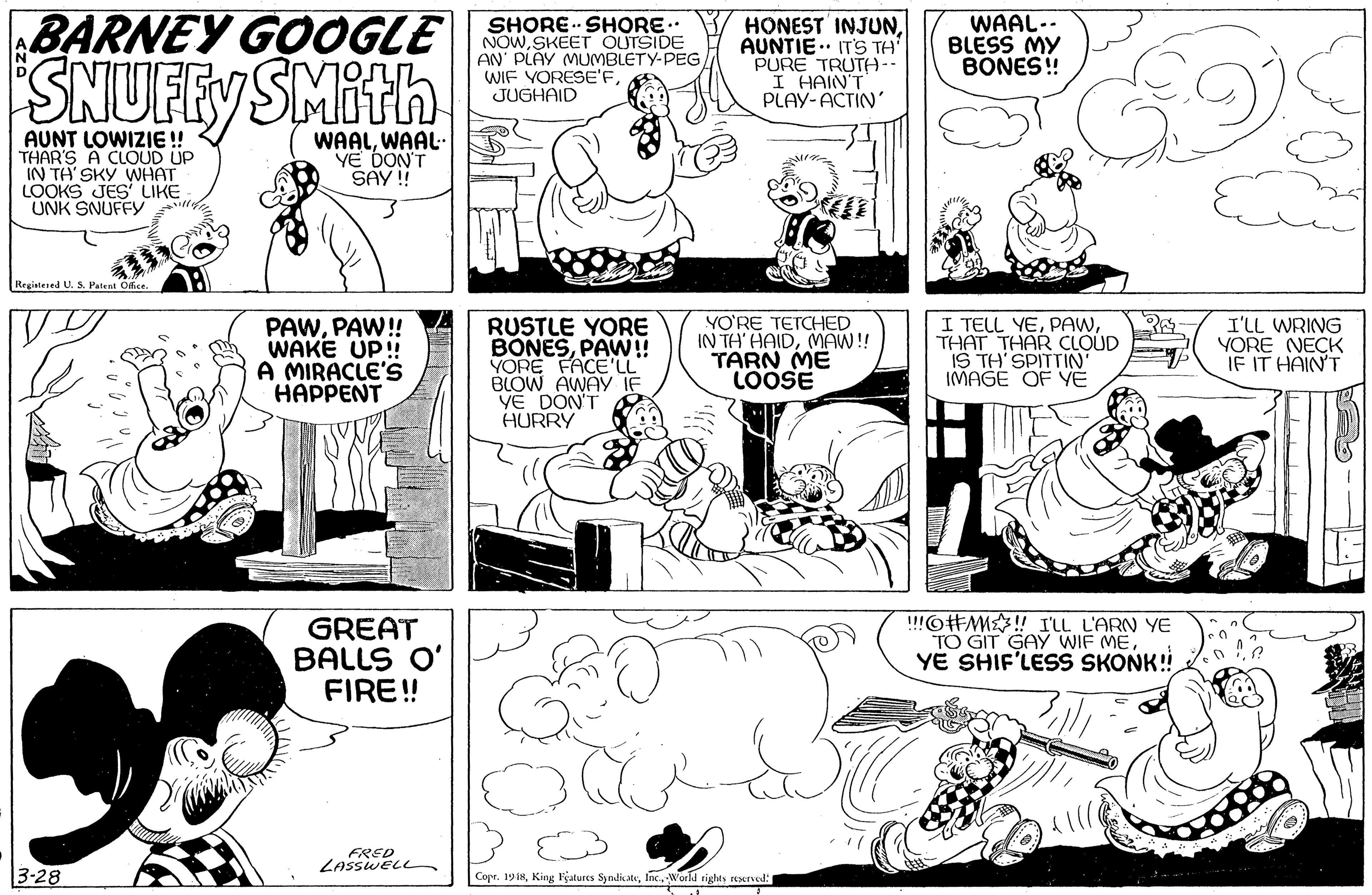 Mammal OCR: BARNEY GOOOGLE SNUFFY SMith SHORE SHORE. NOWSKEET OUTSIDE AN' PLAY MUMBLETY-PEG/ WIF YORESE'FJUGHAID HONEST INJUNAUNTIE.. IT'S TH' PURE TRUTA I HAIN'T PLAY-ACTIN' WAAL-- BLESS MY BONES! AUNT LOWIZIE ! THAR'S A CLOUD UP IN TH' SKY WHAT LOOKS JES LIKE UNK SNUFFY WAALWAAL YE DON'T SAY ! Registered U. S. Patent Office. PAWPAW! WAKE UP! A MIRACLE'S HAPPENT RUSTLE YORE BONESPAW!! YORE FACE'LL BLOW AWAY YE DON'T HURRY YO'RE TETCHED IN TH' HAIDMAW! TARN ME LOOSE I TELL YETHAT THAR CLOUD IS TH SPITTIN' IMAGE OF YE I'LL WRING YORE NECK IF IT HAINT GREAT BALLS O' FIRE! "O#M! I'LL L'ARN YE TO GIT GAY WIF MEYE SHIF'LESS SKONK! FRED LASSWELL 3-28 Copr. 1918World rights reserved: BARNEY GOOOGLE SNUFFY SMith SHORE SHORE. NOWSKEET OUTSIDE AN' PLAY MUMBLETY-PEG/ WIF YORESE'FJUGHAID HONEST INJUNAUNTIE.. IT'S TH' PURE TRUTA I HAIN'T PLAY-ACTIN' WAAL-- BLESS MY BONES! AUNT LOWIZIE ! THAR'S A CLOUD UP IN TH' SKY WHAT LOOKS JES LIKE UNK SNUFFY WAALWAAL YE DON'T SAY ! Registered U. S. Patent Office. PAWPAW! WAKE UP! A MIRACLE'S HAPPENT RUSTLE YORE BONESPAW!! YORE FACE'LL BLOW AWAY YE DON'T HURRY YO'RE TETCHED IN TH' HAIDMAW! TARN ME LOOSE I TELL YETHAT THAR CLOUD IS TH SPITTIN' IMAGE OF YE I'LL WRING YORE NECK IF IT HAINT GREAT BALLS O' FIRE! "O#M! I'LL L'ARN YE TO GIT GAY WIF MEYE SHIF'LESS SKONK! FRED LASSWELL 3-28 Copr. 1918King lçatures SyndicateWorld rights reserved: