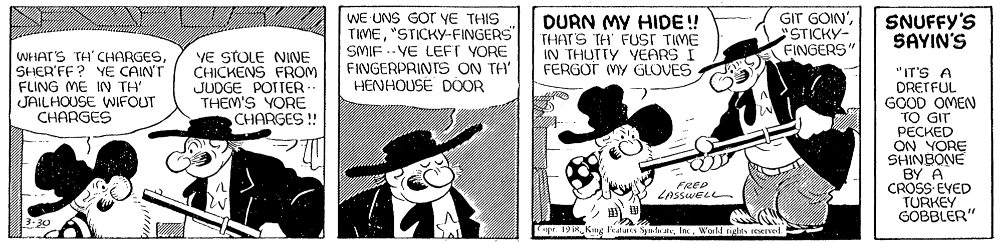 Comics OCR: WE UNS GOT YE THIS TIME"STICKY-FINGERS" SMIF .- VE LEFT YORE FINGERPRINTS ON TH' HENHOUSE DOOR GIT GOIN'STICKY- FINGERS" DURN MY HIDE! THATS TH' FUST TIME IN THUTTY YEARS I FERGOT MY GLOVES SNUFFY'S SAYIN'S WHAT'S TH' CHARGESSHER'FF? YE CAIN'T FLING ME IN TH' JAILHOUSE WIFOUT CHARGES YE STOLE NINE CHICKENS FROM JUDGE POTTER THEM'S YORE CHARGES !! "IT'S A DRETFUL GOOD OMEN TO GIT ?????D ON YORE SHINBONE BY A CROSS EVED TURKEY GOBBLER" FRED LASSWELL 3.30 pr 19ikWorld rights reserved. WE UNS GOT YE THIS TIME"STICKY-FINGERS" SMIF .- VE LEFT YORE FINGERPRINTS ON TH' HENHOUSE DOOR GIT GOIN'STICKY- FINGERS" DURN MY HIDE! THATS TH' FUST TIME IN THUTTY YEARS I FERGOT MY GLOVES SNUFFY'S SAYIN'S WHAT'S TH' CHARGESSHER'FF? YE CAIN'T FLING ME IN TH' JAILHOUSE WIFOUT CHARGES YE STOLE NINE CHICKENS FROM JUDGE POTTER THEM'S YORE CHARGES !! "IT'S A DRETFUL GOOD OMEN TO GIT ?????D ON YORE SHINBONE BY A CROSS EVED TURKEY GOBBLER" FRED LASSWELL 3.30 pr 19ikKng Features Synln ateWorld rights reserved.