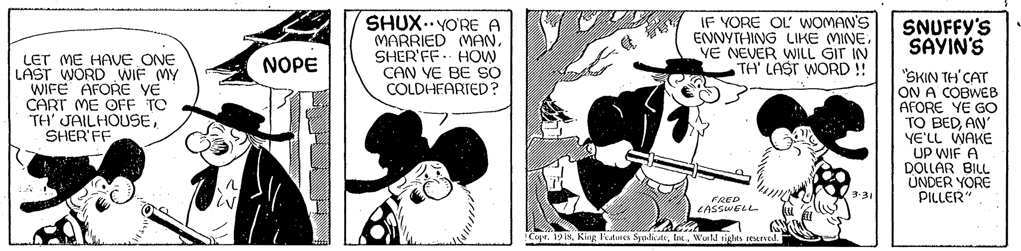 Comic book OCR: SHUX..YO'RE A MARRIED MANSHER'FF. HOW CAN YE BE SO COLDHEARTED? IF YORE OL WOMAN'S ENNYTHING LIKE MINEYE NEVER WILL GIT IN TH' LAST WORD!! SNUFFY'S SAYIN'S LET ME HAVE ONE LAST WORD WIF MY WIFE AFORE YE CART ME OFF TO TH' JAILHOUSESHER'FF NOPE "SKIN TH'CAT ON A COBWEB AFORE YE GO TO BEDAN' YE'LL WAKE UP WIE A DOLLAR BILL UNDER YORE PILLER" 3-31 FRED LASSWELL !Copr. 19 i8Wonld rights reserved. SHUX..YO'RE A MARRIED MANSHER'FF. HOW CAN YE BE SO COLDHEARTED? IF YORE OL WOMAN'S ENNYTHING LIKE MINEYE NEVER WILL GIT IN TH' LAST WORD!! SNUFFY'S SAYIN'S LET ME HAVE ONE LAST WORD WIF MY WIFE AFORE YE CART ME OFF TO TH' JAILHOUSESHER'FF NOPE "SKIN TH'CAT ON A COBWEB AFORE YE GO TO BEDAN' YE'LL WAKE UP WIE A DOLLAR BILL UNDER YORE PILLER" 3-31 FRED LASSWELL !Copr. 19 i8King Features SyndicuteWonld rights reserved.