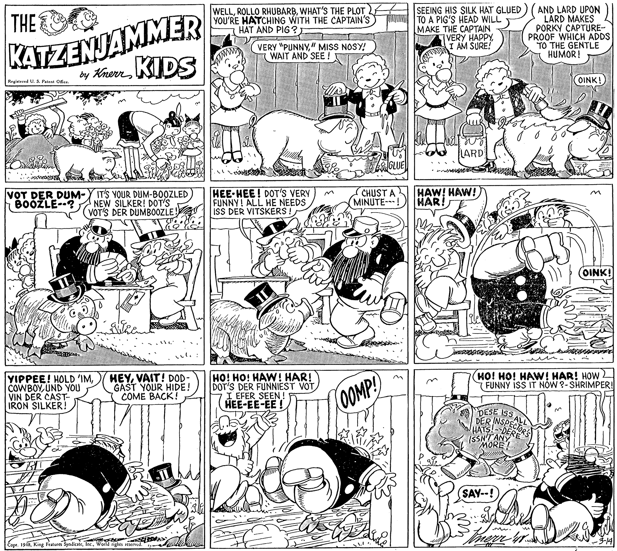 Jaw OCR: KATZENJAMMER by KhenKIDS WELLWHAT'S THE PLOT YOU'RE HATCHING WITH THE CAPTAIN'S HAT AND PIG ? SEEING HIS SILK HAT GLUED TO A PIG'S HEAD WILL MAKE THE CAPTAIN VERY HAPPYI AM SURE! AND LARD UPON LÁRD MAKES PORKY CAPTURE- PROOF WHICH ADDS TO THE GENTLE HUMOR! THE VERY "PUNNY" MISS NOSY! WAIT AND SEE ! OINK! Regiatered U. S. Patent Office. LARD ? VOT DER DUM-Y IT'S YOUR DUM-BOOZLED NEW SILKER! DOT'S VOT'S DER DUMBOOZLE! HEE-HEE! DOT'S VERY FUNNY! ALL HE NEEDS ISS DER VITSKERS ! CHUST A HAW! HAW! MINUTE-! BOÓŽLE--? HAR! OINK! (HO! HO! HAW! HAR! HOW (FUNNY iSS IT NÓW ?- SHRIMPER YIPPEE! HOLD 'IMUND YOU VIN DER CAST- IRON SILKER ! HEYVAIT! DOD- GAST YOUR HIDE! COME BACK! HO! HO! HAW! HAR! DOT'S DER FUNNIEST VOT I EFER SEEN ! HEE-EE-EE ! (0OMP! ISS ALL DER INSPECTOR HATS! DERE (SSN'TANY MORE! SAY--! Cope. 1948World tights seserved. KATZENJAMMER by KhenKIDS WELLROLLO RHUBARBWHAT'S THE PLOT YOU'RE HATCHING WITH THE CAPTAIN'S HAT AND PIG ? SEEING HIS SILK HAT GLUED TO A PIG'S HEAD WILL MAKE THE CAPTAIN VERY HAPPYI AM SURE! AND LARD UPON LÁRD MAKES PORKY CAPTURE- PROOF WHICH ADDS TO THE GENTLE HUMOR! THE VERY "PUNNY" MISS NOSY! WAIT AND SEE ! OINK! Regiatered U. S. Patent Office. LARD ? VOT DER DUM-Y IT'S YOUR DUM-BOOZLED NEW SILKER! DOT'S VOT'S DER DUMBOOZLE! HEE-HEE! DOT'S VERY FUNNY! ALL HE NEEDS ISS DER VITSKERS ! CHUST A HAW! HAW! MINUTE-! BOÓŽLE--? HAR! OINK! (HO! HO! HAW! HAR! HOW (FUNNY iSS IT NÓW ?- SHRIMPER YIPPEE! HOLD 'IMUND YOU VIN DER CAST- IRON SILKER ! HEYVAIT! DOD- GAST YOUR HIDE! COME BACK! HO! HO! HAW! HAR! DOT'S DER FUNNIEST VOT I EFER SEEN ! HEE-EE-EE ! (0OMP! ISS ALL DER INSPECTOR HATS! DERE (SSN'TANY MORE! SAY--! Cope. 1948King Features SyndicateWorld tights seserved.