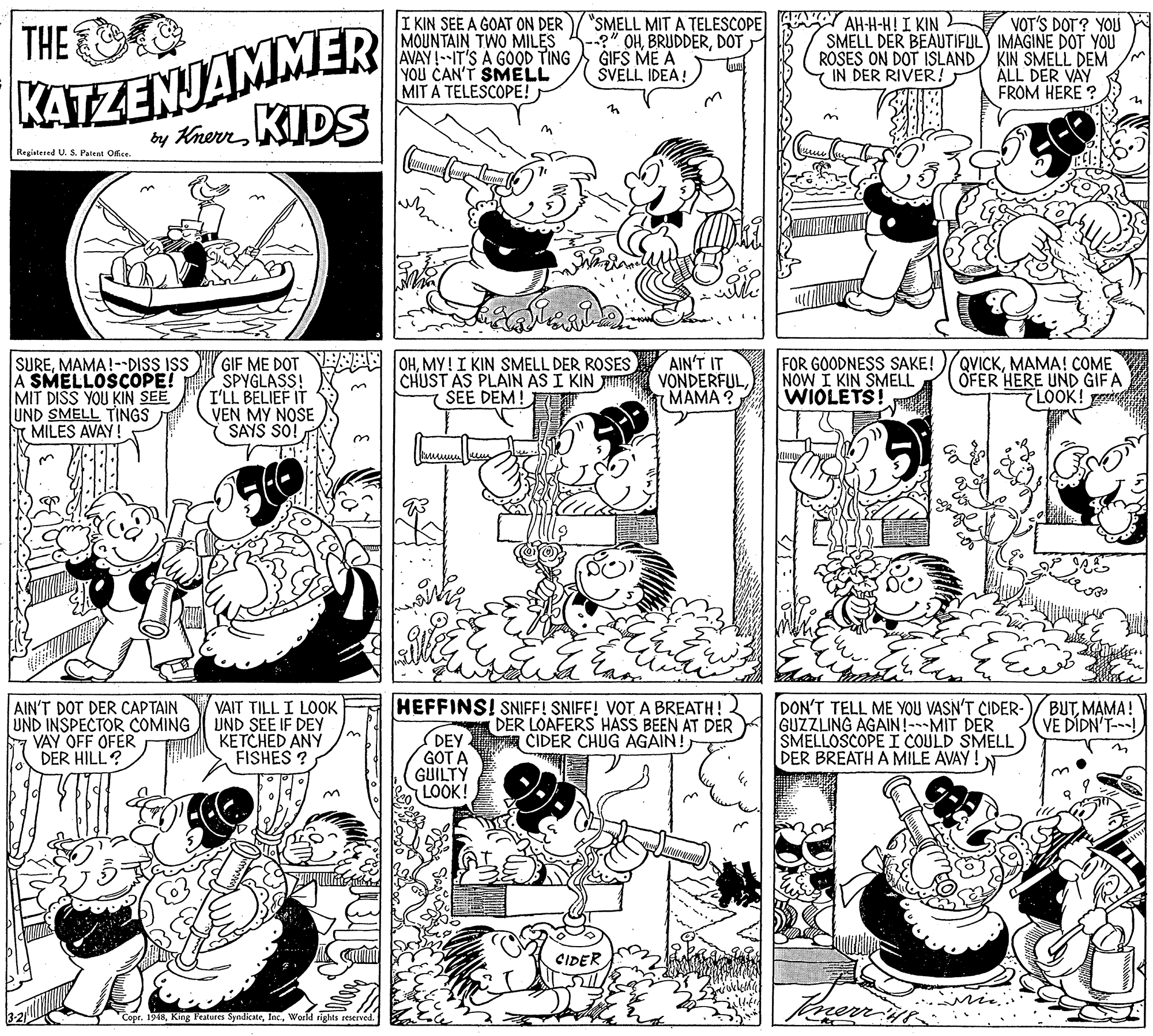 Art OCR: KATZENJAMMER by KnerrKIDS "SMELL MIT A TELESCOPE --?" OHDOT GIFS ME A ŠVELL IDEA! AH-H-H! I KIN THE I KIN SEE A GOAT ON DER MOUNTAIN TWO MILES AVAY!--IT'S A GOOD TING YOU CAN'T SMELL MIT A TELESCOPE! VOT'S DOT? YOU SMELL DER BEAUTIFULY IMAGINE DOT YOU KIN SMELL DEM ALL DER VAY FROM HERE ROSES ON DOT ISLAND IN DER RIVER! Registered U. 5. Patent Office. SUREMAMA!--DISS ISS A SMELLOSCOPE! MIT DISS YOU KIN SEE UND SMELL TINGS T MILES AVAY! OHMY! I KIN SMELL DER ROSES CHUST AS PLAIN AS I KIN VONDERFULSEE DEM! QVICKMAMA! COME OFER HERE UND GIF A LOOK! AIN'T IT GIF ME DOT SPYGLASS! I'LL BELIEF IT VEN MY NOSE SAYS SO! FOR GOODNESS SAKE! NOW I KIN SMELL WIOLETS! MAMA ? AIN'T DOT DER CAPTAIN UND INSPECTOR COMING UND SEE IF DEY VAY OFF OFER DER HILL? HEFFINS! SNIFE! SNIFF! VOT A BREATH! DER LOAFERS HASS BEEN AT DER CIDER CHUG AGAIN! DON'T TELL ME YOU VASN'T CIDER- GUZZLING AGAIN!---MIT DER SMELLOSCOPE I COULD SMELL DER BREATH A MILE AVAY ! BUTMAMA! VE DÍDN'T-! VAIT TILL I LOOK KETCHED ANY FISHES ? DEY GOT A GUILTY LOOK! CIDER rerr Copr. 1948World rights seserved. KATZENJAMMER by KnerrKIDS "SMELL MIT A TELESCOPE --?" OHDOT GIFS ME A ŠVELL IDEA! AH-H-H! I KIN THE I KIN SEE A GOAT ON DER MOUNTAIN TWO MILES AVAY!--IT'S A GOOD TING YOU CAN'T SMELL MIT A TELESCOPE! VOT'S DOT? YOU SMELL DER BEAUTIFULY IMAGINE DOT YOU KIN SMELL DEM ALL DER VAY FROM HERE ROSES ON DOT ISLAND IN DER RIVER! Registered U. 5. Patent Office. SUREMAMA!--DISS ISS A SMELLOSCOPE! MIT DISS YOU KIN SEE UND SMELL TINGS T MILES AVAY! OHMY! I KIN SMELL DER ROSES CHUST AS PLAIN AS I KIN VONDERFULSEE DEM! QVICKMAMA! COME OFER HERE UND GIF A LOOK! AIN'T IT GIF ME DOT SPYGLASS! I'LL BELIEF IT VEN MY NOSE SAYS SO! FOR GOODNESS SAKE! NOW I KIN SMELL WIOLETS! MAMA ? AIN'T DOT DER CAPTAIN UND INSPECTOR COMING UND SEE IF DEY VAY OFF OFER DER HILL? HEFFINS! SNIFE! SNIFF! VOT A BREATH! DER LOAFERS HASS BEEN AT DER CIDER CHUG AGAIN! DON'T TELL ME YOU VASN'T CIDER- GUZZLING AGAIN!---MIT DER SMELLOSCOPE I COULD SMELL DER BREATH A MILE AVAY ! BUTMAMA! VE DÍDN'T-! VAIT TILL I LOOK KETCHED ANY FISHES ? DEY GOT A GUILTY LOOK! CIDER rerr Copr. 1948King Features SyndicateWorld rights seserved.