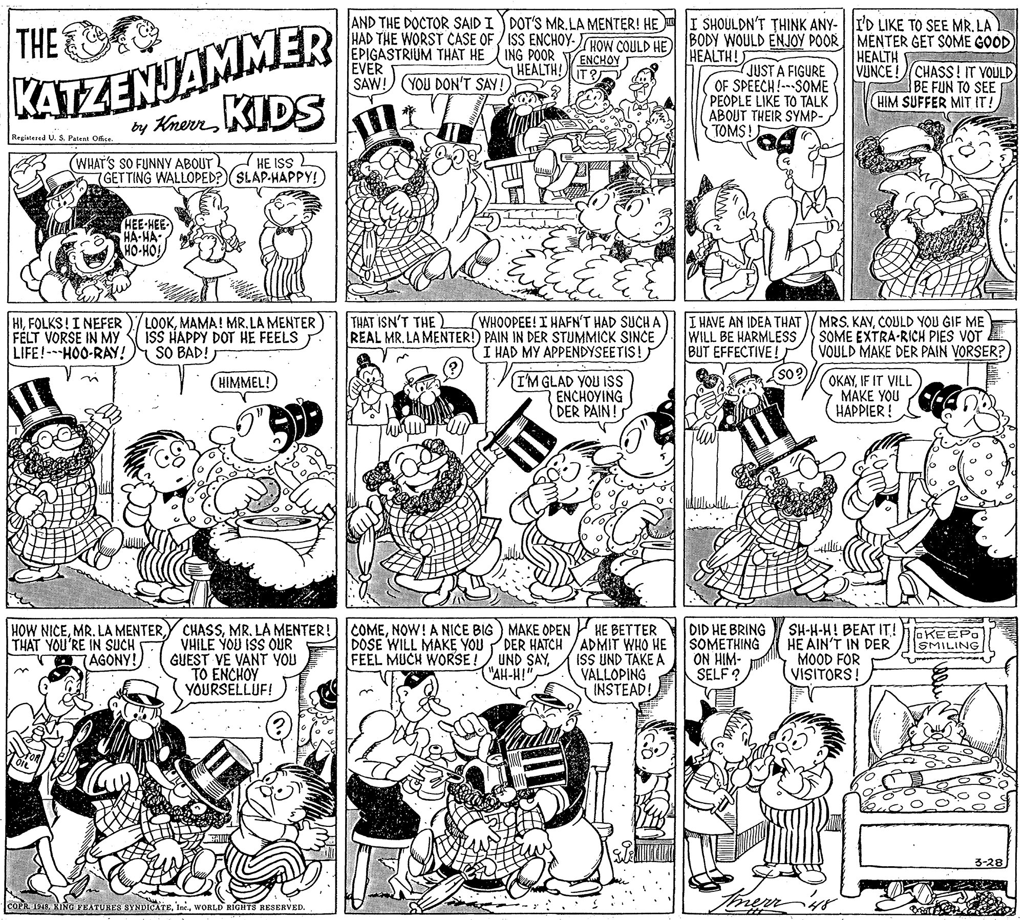 Art OCR: KATZENJAMMER by Ken KIDS AND THE DOCTOR SAID I DOT'S MR.LA MENTER! HE I SHOULDN'T THINK ANY- I'D LIKE TO SEE MR. LA HAD THE WORST CASE OF / ISS ENCHOY-HOW COULD HE BODY WOULD ENJOY POOR MENTER GET SOME GOOD EPIGASTRIUM THAT HE ING POOR VENCHOY EVER SAW! YOU DON'T SAY!) THE HEALTH! HEALTH VUNCE! CHASS! IT VOULD BE FUN TO SEE HIM SUFFER MIT IT! HEALTH! JUST A FIGURE OF SPEECH!---SOME PEOPLE LIKE TO TALK ABOUT THEIR SYMP- TOMS! Registered U. S. Patent Ofice. WHAT'S SO FUNNY ABOUT GETTING WALLOPED? SLAP-HAPPY!) HE ISS HEE-HEE HA-HA HO-HO! THAT ISN'T THE L HIMAMA! MR.LA MENTER FELT VORSE IN MY LIFE!-HOO-RAY! ISS HAPPY DOT HE FEELS SO BAD! WHOOPEE! I HAFN'T HAD SUCH A REAL MR. LA MENTER! PAIN IN DER STUMMICK SINCE (I HAD MY APPENDYSEETIS! I HAVE AN IDEA THAT)/MRS. KAVCOULD YOU GIF ME WILL BE HARMLESS BUT EFFECTIVE! SOME EXTRA-RICH PIES VOT VOULD MAKE DER PAIN VORSER? so? (I'M GLAD YOU ISs ENCHOYING DER PAIN!S OKAYIF IT VILL MÁKE YOU HAPPIER! HIMMEL! HOW NICENOW!A NICE BIG) MAKE OPEN THAT YOU'RE IN SUCH HE BETTER DOSE WILL MAKE YOU PDER HATCH /ADMIT WHO HE ISS UND TAKE A VÁLLOPING INSTEAD! DID HE BRING SOMETHING ON HIM- SELF ? SH-H-H! BEAT IT! HE AIN'T IN DER MOOD FOR VISITORS! OKEEPO SMILING VHILE YOU ISS OUR GUEST VE VANT YOU TO ENCHOY YOURSELLUF! AGONY! FEEL MUCH WORSE ! UND SAY"AH-H!" 3-28 COPR 1948WORLD RIGHTS RESERVED. KATZENJAMMER by Ken KIDS AND THE DOCTOR SAID I DOT'S MR.LA MENTER! HE I SHOULDN'T THINK ANY- I'D LIKE TO SEE MR. LA HAD THE WORST CASE OF / ISS ENCHOY-HOW COULD HE BODY WOULD ENJOY POOR MENTER GET SOME GOOD EPIGASTRIUM THAT HE ING POOR VENCHOY EVER SAW! YOU DON'T SAY!) THE HEALTH! HEALTH VUNCE! CHASS! IT VOULD BE FUN TO SEE HIM SUFFER MIT IT! HEALTH! JUST A FIGURE OF SPEECH!---SOME PEOPLE LIKE TO TALK ABOUT THEIR SYMP- TOMS! Registered U. S. Patent Ofice. WHAT'S SO FUNNY ABOUT GETTING WALLOPED? SLAP-HAPPY!) HE ISS HEE-HEE HA-HA HO-HO! THAT ISN'T THE L HIFOLKS!I NEFER )/LOOKMAMA! MR.LA MENTER FELT VORSE IN MY LIFE!-HOO-RAY! ISS HAPPY DOT HE FEELS SO BAD! WHOOPEE! I HAFN'T HAD SUCH A REAL MR. LA MENTER! PAIN IN DER STUMMICK SINCE (I HAD MY APPENDYSEETIS! I HAVE AN IDEA THAT)/MRS. KAVCOULD YOU GIF ME WILL BE HARMLESS BUT EFFECTIVE! SOME EXTRA-RICH PIES VOT VOULD MAKE DER PAIN VORSER? so? (I'M GLAD YOU ISs ENCHOYING DER PAIN!S OKAYIF IT VILL MÁKE YOU HAPPIER! HIMMEL! HOW NICEMR. LA MENTERMR. LA MENTER! COMENOW!A NICE BIG) MAKE OPEN THAT YOU'RE IN SUCH HE BETTER DOSE WILL MAKE YOU PDER HATCH /ADMIT WHO HE ISS UND TAKE A VÁLLOPING INSTEAD! DID HE BRING SOMETHING ON HIM- SELF ? SH-H-H! BEAT IT! HE AIN'T IN DER MOOD FOR VISITORS! OKEEPO SMILING VHILE YOU ISS OUR GUEST VE VANT YOU TO ENCHOY YOURSELLUF! AGONY! FEEL MUCH WORSE ! UND SAY"AH-H!" 3-28 COPR 1948KING PEATURES SYNDIÇATEWORLD RIGHTS RESERVED.