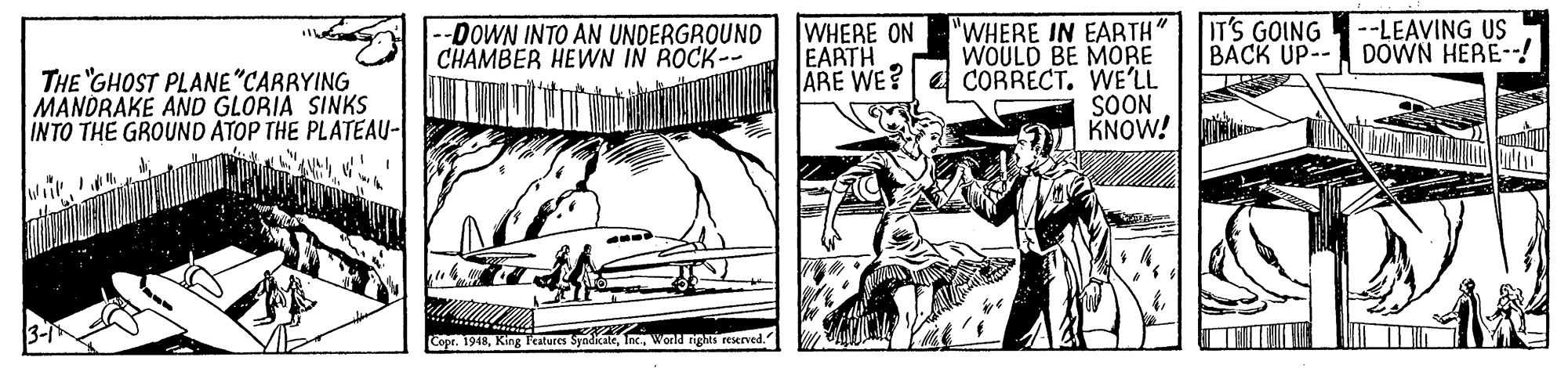 Art OCR: IT'S GOING BACK UP-- DOWN HERE-- --LEAVING US WHERE ON EARTH ARE WE? "WHERE IN EARTH" WOULD BE MORE CORRECT. WE'LL SOON KNOW! -DOWN INTO AN UNDERGROUND CHAMBER HEWN IN ROCK-- THE "GHOST PLANE "CARRYING MANDRAKE AND GLORIA SINKS INTO THE GROUND ATOP THE PLATEAU- Copr. 1948Wond ngs reserved. IT'S GOING BACK UP-- DOWN HERE-- --LEAVING US WHERE ON EARTH ARE WE? "WHERE IN EARTH" WOULD BE MORE CORRECT. WE'LL SOON KNOW! -DOWN INTO AN UNDERGROUND CHAMBER HEWN IN ROCK-- THE "GHOST PLANE "CARRYING MANDRAKE AND GLORIA SINKS INTO THE GROUND ATOP THE PLATEAU- Copr. 1948King Features SyadicateWond ngs reserved.