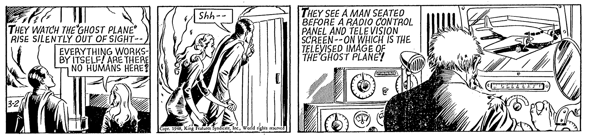 Line art OCR: THEY SEE A MAN SEATED BEFORE A RADIO CONTROL PANEL AND TELEVISION SCREEN--ON WHICH IS THE TELEVISED IMAGE OF THE GHOST PLANE! --445 THEY WATCH THE GHOST PLANE" RISE SILENTLY OUT OF SIGHT-- EVERYTHING WORKS- BY ITSELF! ARE THERE NO HUMANS HERE ETTTTTTT Copr. 1948World rights eeseeved THEY SEE A MAN SEATED BEFORE A RADIO CONTROL PANEL AND TELEVISION SCREEN--ON WHICH IS THE TELEVISED IMAGE OF THE GHOST PLANE! --445 THEY WATCH THE GHOST PLANE" RISE SILENTLY OUT OF SIGHT-- EVERYTHING WORKS- BY ITSELF! ARE THERE NO HUMANS HERE ETTTTTTT Copr. 1948King P'ealures SyndicateWorld rights eeseeved