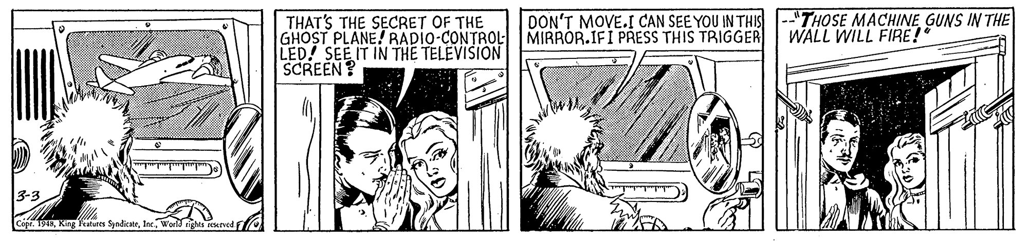 Publication OCR: DON'T MOVE.I CAN SEE YOU IN THIS --"THOSE MACHINE GUNS IN THE MIRROR.IFI PRESS THIS TRIGGER THAT'S THE SECRET OF THE GHOST PLANE! RADIO-CONTROL LED! SEE IT IN THE TELEVISION SCREEN? WALL WILL FIRE!" 3-3 Copr. 1948World rights reserved f DON'T MOVE.I CAN SEE YOU IN THIS --"THOSE MACHINE GUNS IN THE MIRROR.IFI PRESS THIS TRIGGER THAT'S THE SECRET OF THE GHOST PLANE! RADIO-CONTROL LED! SEE IT IN THE TELEVISION SCREEN? WALL WILL FIRE!" 3-3 Copr. 1948King Featutes SyndicateWorld rights reserved f