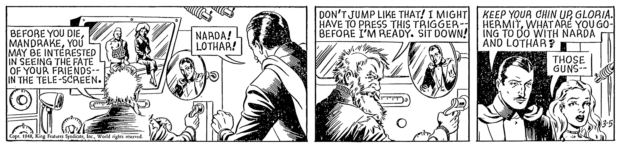 Cartoon OCR: DON'T JUMP LIKE THAT! I MIGHT HAVE TO PRESS THIS TRIGGER-- BEFORE I'M PREADY. SIT DOWN! KEEP YOUR CHIN UPGLORIA. HERMITWHAT ARE YOU GO- ING TO DO WITH NARDA AND LOTHAR ? BEFORE YOU DIEYOÚ MAY BE INTERESTED IN SEEING THE FATE OF YOUR FRIENDS-- IN THE TELE-SCREEN. NARDA! LOTHAR! THOSE GUNS-- Copr. 1948World rights reserved. DON'T JUMP LIKE THAT! I MIGHT HAVE TO PRESS THIS TRIGGER-- BEFORE I'M PREADY. SIT DOWN! KEEP YOUR CHIN UPGLORIA. HERMITWHAT ARE YOU GO- ING TO DO WITH NARDA AND LOTHAR ? BEFORE YOU DIEYOÚ MAY BE INTERESTED IN SEEING THE FATE OF YOUR FRIENDS-- IN THE TELE-SCREEN. NARDA! LOTHAR! THOSE GUNS-- Copr. 1948King Features SyndicateWorld rights reserved.