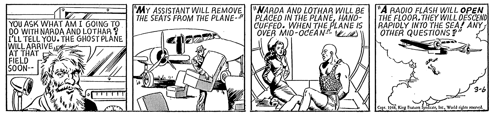 Elbow OCR: MY ASSISTANT WILL REMOVE THE SEATS FROM THE PLANE-" "NARDA AND LOTHAR WILL BE PLACED IN THE PLANEHAND- CUFFEO. WHEN THE PLANE IS OVER MID-0CEAN" ) "A RADIO FLASH WILL OPEN THE FLOOR.THEY WILL DESCENO RAPIDLY INTO THE SEA! ANY OTHER QUESTiONS? YOU ASK WHAT AM I GOING TO DO WITH NARDA AND LOTHAR? I'LL TELL YOU. THE GHOST PLANE WILLARRIVE AT THAT FIELD SOON-- 3-6 "TTT"T"T"T Copr. 1948World tights reserved. MY ASSISTANT WILL REMOVE THE SEATS FROM THE PLANE-" "NARDA AND LOTHAR WILL BE PLACED IN THE PLANEHAND- CUFFEO. WHEN THE PLANE IS OVER MID-0CEAN" ) "A RADIO FLASH WILL OPEN THE FLOOR.THEY WILL DESCENO RAPIDLY INTO THE SEA! ANY OTHER QUESTiONS? YOU ASK WHAT AM I GOING TO DO WITH NARDA AND LOTHAR? I'LL TELL YOU. THE GHOST PLANE WILLARRIVE AT THAT FIELD SOON-- 3-6 "TTT"T"T"T Copr. 1948King Features SyndicateWorld tights reserved.