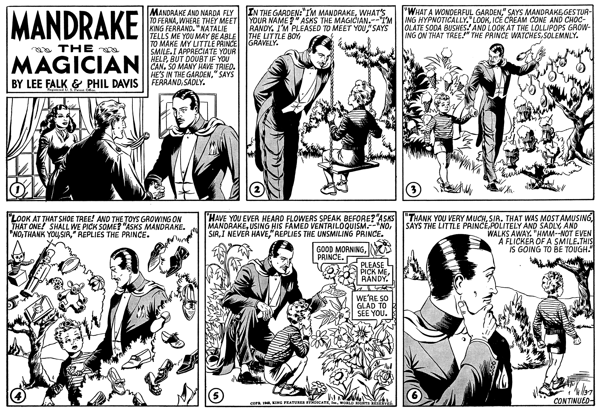 Gesture OCR: MANDRAKE IN THE GARDEN:"IM MANDRAKEWHAT'S YOUR NAME?" ASKS THE MAGICIAN.--"I'M RANDY. I'M PLEASED TO MEET YOU"SAYS "WHAT A WONDERFUL GARDENGESTUR- ING HYPNOTICALLY." LOOKICE CREAM CONE AND CHOC- OLATE SODA BUSHES.' AND LOOK AT THE LOLLIPOPS GROW- ING ON THAT TREE." THE PRINCE WATCHESSOLEMNLY. MANDRAKE AND NARDA FLY TO FERNAWHERE THEY MEET KING FERRAND. "NATALIE TELLS ME YOU MAY BE ABLE THE LITTLE BOYTO MAKE MY LITTLE PRINCE GRAVELY. SMILE.I APPRECIATE YOUR HELPBUT DOUBT IF YOU CAN. SO MANY HAVE TRIED. HE'S IN THE GARDEN" SAYS FERRANDSADLY. a THE MAGICIAN BY LEE FALK & PHIL DAVIS "LOOK AT THAT SHOE TREE! AND THE TOYS GROWING ON THAT ONE! SHALL WE PICK SOME? "ASKS MANDRAKE. "NO" REPLIES THE PRINCE. HAVE YOU EVER HEARD FLOWERS SPEAK BEFORE?"ASKS "THANK YOU VERY MUCHSIR. THAT WAS MOSTAMUSING SAYS THE LITTLE PRINCEAND WALKS AWAY. "HMM--NOT EVEN A FLICKÉR OF A SMILE.THIS IS GOING TO BE TOUGH." MANDRAKE"REPLIES THE UNSMILING PRINCE. GOOD MORNINGPRINCE. PLEASE PICK MERANDY. WE'RE SO GLAD TO SEE YOU. CONTINUED COPR. INAWORLD RIGHTS KESERVED. MANDRAKE IN THE GARDEN:"IM MANDRAKEWHAT'S YOUR NAME?" ASKS THE MAGICIAN.--"I'M RANDY. I'M PLEASED TO MEET YOU"SAYS "WHAT A WONDERFUL GARDEN" SAYS MANDRAKEGESTUR- ING HYPNOTICALLY." LOOKICE CREAM CONE AND CHOC- OLATE SODA BUSHES.' AND LOOK AT THE LOLLIPOPS GROW- ING ON THAT TREE." THE PRINCE WATCHESSOLEMNLY. MANDRAKE AND NARDA FLY TO FERNAWHERE THEY MEET KING FERRAND. "NATALIE TELLS ME YOU MAY BE ABLE THE LITTLE BOYTO MAKE MY LITTLE PRINCE GRAVELY. SMILE.I APPRECIATE YOUR HELPBUT DOUBT IF YOU CAN. SO MANY HAVE TRIED. HE'S IN THE GARDEN" SAYS FERRANDSADLY. a THE MAGICIAN BY LEE FALK & PHIL DAVIS "LOOK AT THAT SHOE TREE! AND THE TOYS GROWING ON THAT ONE! SHALL WE PICK SOME? "ASKS MANDRAKE. "NOTHANK YOU" REPLIES THE PRINCE. HAVE YOU EVER HEARD FLOWERS SPEAK BEFORE?"ASKS "THANK YOU VERY MUCHSIR. THAT WAS MOSTAMUSING SAYS THE LITTLE PRINCEPOLITELY AND SADLYAND WALKS AWAY. "HMM--NOT EVEN A FLICKÉR OF A SMILE.THIS IS GOING TO BE TOUGH." MANDRAKEUSING HIS FAMED VENTRILOQUISM.--"NOI NEVER HAVE"REPLIES THE UNSMILING PRINCE. GOOD MORNINGPRINCE. PLEASE PICK MERANDY. WE'RE SO GLAD TO SEE YOU. CONTINUED COPR. INAKING FEATURES SYNDICATEWORLD RIGHTS KESERVED.
