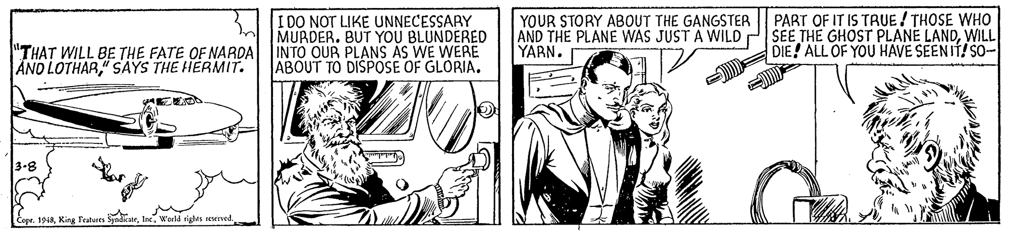 Font OCR: PART OF IT IS TRUE THOSE WHO I DO NOT LIKE UNNECESSARY MURDER. BUT YOU BLUNDERED "THAT WILL BE THE FATE OF NARDA INTO OUR PLANS AS WE WERE ABOUT TO DISPOSE OF GLORIA. YOUR STORY ABOUT THE GANGSTER AND THE PLANE WAS JUST A WILD P SEE THE GHOST PLANE LANDWILL YARN. DIE! ALL OF YOU HAVE SEENIT! SO- AND LOTHAR" SAYS THE HERMIT. 3-8 Copr. 1948World rights reserved. PART OF IT IS TRUE THOSE WHO I DO NOT LIKE UNNECESSARY MURDER. BUT YOU BLUNDERED "THAT WILL BE THE FATE OF NARDA INTO OUR PLANS AS WE WERE ABOUT TO DISPOSE OF GLORIA. YOUR STORY ABOUT THE GANGSTER AND THE PLANE WAS JUST A WILD P SEE THE GHOST PLANE LANDWILL YARN. DIE! ALL OF YOU HAVE SEENIT! SO- AND LOTHAR" SAYS THE HERMIT. 3-8 Copr. 1948King Teatures SyndicateWorld rights reserved.