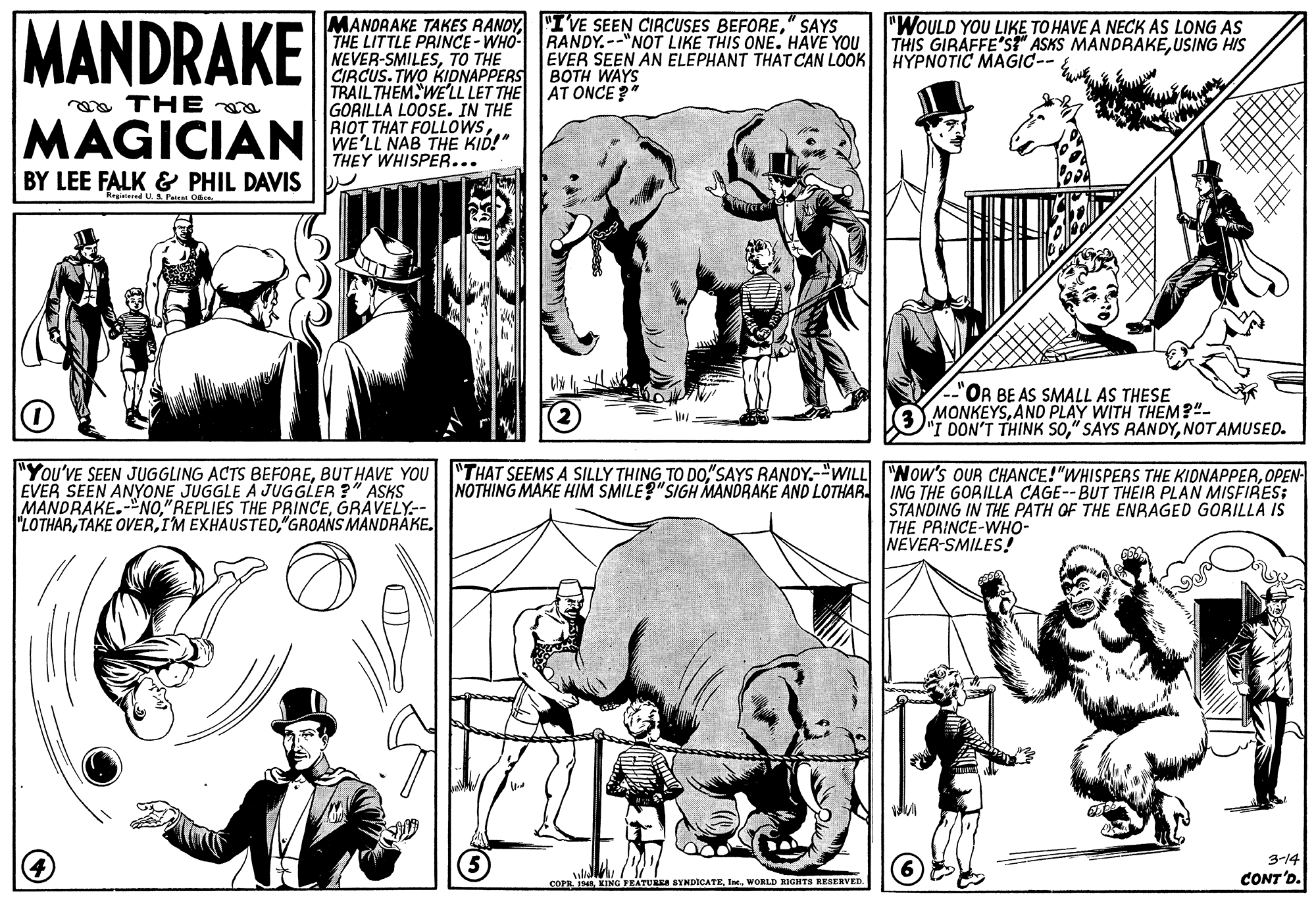 Font OCR: MANDRAKE MANDAAKE TAKES RANDY "IVE SEEN CIRCUSES BEFORE" SAYS THE LITTLE PRINCE-WHO- NEVER-SMILESTO THE CIRCUS. TWO KIPNAPPERS BOTH WAYS TRAILTHEM WE'LL LET THE AT ONCE ?" GORILLA LOOSE. IN THE RIOT THAT FOLLOWSWE'LL NAB THE KID!" THEY WHISPER... RANDY.--"NOT LIKE THIS ONE. HAVE YOU EVER SEEN AN ELEPHANT THAT CAN LOOK HYPNOTIC MAGIC-- "WOULD YOU LIKE TO HAVE A NECK AS LONG AS THIS GIRAFFE'S" ASKS MANDRAKEUSING HIS a THE MAGICIAN BY LEE FALK & PHIL DAVIS Regieed U. Pi O OR BE AS SMALL AS THESE O MONKEYSAND PLAY WITH THEM?"- "I DON'T THINK SoNOT AMUSED. "You'VE SEEN JUGGLING ACTS BEFOREBUT HAVE YOU EVER SEEN ANYONE JUGGLE A JUGGLER ?" ASKS MANDRAKE.-"NOGRAVELY "LOTHAR"GROANS MANDRAKE. "THAT SEEMS A SILLY THING TO DOOPEN NOTHING MAKE HIM SMILE?"SIGH MANDRAKE AND LOTHAR. ING THE GORILLA CAGE--BUT THEIR PLAN MISFIRES; STANDING IN THE PATH OF THE ENRAGED GORILLA IS THE PRINCE-WHO- NEVER-SMILES! 3-14 COPR INEWORLD RIGHHTS RESERVED CONT'D. MANDRAKE MANDAAKE TAKES RANDY "IVE SEEN CIRCUSES BEFORE" SAYS THE LITTLE PRINCE-WHO- NEVER-SMILESTO THE CIRCUS. TWO KIPNAPPERS BOTH WAYS TRAILTHEM WE'LL LET THE AT ONCE ?" GORILLA LOOSE. IN THE RIOT THAT FOLLOWSWE'LL NAB THE KID!" THEY WHISPER... RANDY.--"NOT LIKE THIS ONE. HAVE YOU EVER SEEN AN ELEPHANT THAT CAN LOOK HYPNOTIC MAGIC-- "WOULD YOU LIKE TO HAVE A NECK AS LONG AS THIS GIRAFFE'S" ASKS MANDRAKEUSING HIS a THE MAGICIAN BY LEE FALK & PHIL DAVIS Regieed U. Pi O OR BE AS SMALL AS THESE O MONKEYSAND PLAY WITH THEM?"- "I DON'T THINK So" SAYS RANDYNOT AMUSED. "You'VE SEEN JUGGLING ACTS BEFOREBUT HAVE YOU EVER SEEN ANYONE JUGGLE A JUGGLER ?" ASKS MANDRAKE.-"NO"REPLIES THE PRINCEGRAVELY "LOTHARTAKE OVERIM EXHAUSTED"GROANS MANDRAKE. "THAT SEEMS A SILLY THING TO DO"SAYS RANDY.-"WILL "Wow's OUR CHANCE!"WHISPERS THE KIDNAPPEROPEN NOTHING MAKE HIM SMILE?"SIGH MANDRAKE AND LOTHAR. ING THE GORILLA CAGE--BUT THEIR PLAN MISFIRES; STANDING IN THE PATH OF THE ENRAGED GORILLA IS THE PRINCE-WHO- NEVER-SMILES! 3-14 COPR INEKING FEATURE SYNDICATEWORLD RIGHHTS RESERVED CONT'D.