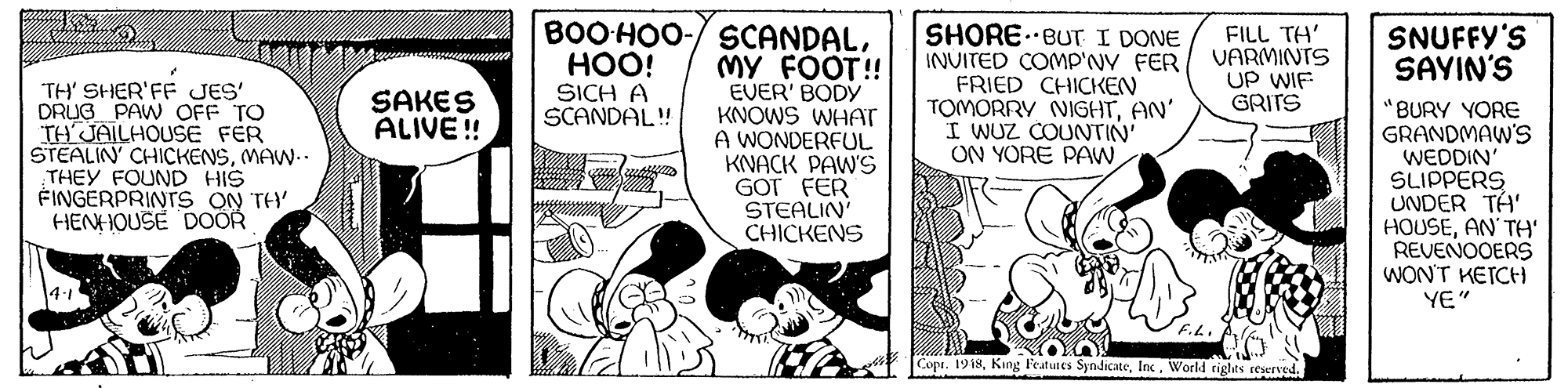 Parallel OCR: BOOHOO-/ SCANDALMY FOOT! EVER' BODY KNOWS WHAT A WONDERFUL KNACK PAWS GOT FER STEALIN CHICKENS SHORE. BUT I DONE INVITED COMP'NY FER FRIED CHICKEN TOMORRY NIGHTAN' I WUZ COUNTIN' ON YORE PAW HOO! SICH A SCANDAL! FILL TH' VARMINTS UP WIF GRITS SNUFFY'S SAYIN'S TH' SHER'FF JES DRUG PAW OFF TO TH'JAILHOUSE FER STEALIN' CHICKENSMAW.. THEY FOUND HIS FINGERPRINTS ON TH HENHOUSE DOOR SAKES ALIVE ! BURY YORE GRANDMAW'S WEDDIN' SLIPPERS UNDER TA' HOUSEAN TH' REVENOOERS WON'T KETCH YE" Copi. 1918BOOHOO-/ SCANDALMY FOOT! EVER' BODY KNOWS WHAT A WONDERFUL KNACK PAWS GOT FER STEALIN CHICKENS SHORE. BUT I DONE INVITED COMP'NY FER FRIED CHICKEN TOMORRY NIGHTAN' I WUZ COUNTIN' ON YORE PAW HOO! SICH A SCANDAL! FILL TH' VARMINTS UP WIF GRITS SNUFFY'S SAYIN'S TH' SHER'FF JES DRUG PAW OFF TO TH'JAILHOUSE FER STEALIN' CHICKENSMAW.. THEY FOUND HIS FINGERPRINTS ON TH HENHOUSE DOOR SAKES ALIVE ! BURY YORE GRANDMAW'S WEDDIN' SLIPPERS UNDER TA' HOUSEAN TH' REVENOOERS WON'T KETCH YE" Copi. 1918King Features SyndicateWorld rights reserved