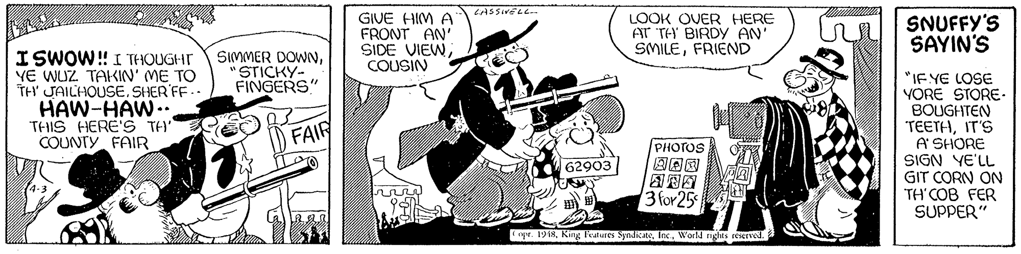 Line art OCR: CASSIVELL GIVE HIM A FRONT AN' SIDE VIEWCOUSIN LOOK OVER HERE AT TH BIRDY AN' SMILEFRIEND SNUFFY'S SAYIN'S ISWOW! I THOUGHT YE WUZ TAKIN' ME TO TH JAILHOUSE. SHER FF.. HAW-HAW.. THIS HERE'S TH' COUNTY FAIR SIMMER DOWNSTICKY- FINGERS" "IE YE LOSE YORE STORE BOUGHTEN TEETHIT'S A SHORE SIGN YE'LL GIT CORN ON TH'COB FER SUPPER" FAIR PHOTOS 62903 3 for 25 r. 1918World nghts reseTVe. CASSIVELL GIVE HIM A FRONT AN' SIDE VIEWCOUSIN LOOK OVER HERE AT TH BIRDY AN' SMILEFRIEND SNUFFY'S SAYIN'S ISWOW! I THOUGHT YE WUZ TAKIN' ME TO TH JAILHOUSE. SHER FF.. HAW-HAW.. THIS HERE'S TH' COUNTY FAIR SIMMER DOWNSTICKY- FINGERS" "IE YE LOSE YORE STORE BOUGHTEN TEETHIT'S A SHORE SIGN YE'LL GIT CORN ON TH'COB FER SUPPER" FAIR PHOTOS 62903 3 for 25 r. 1918King Features SyndicateWorld nghts reseTVe.