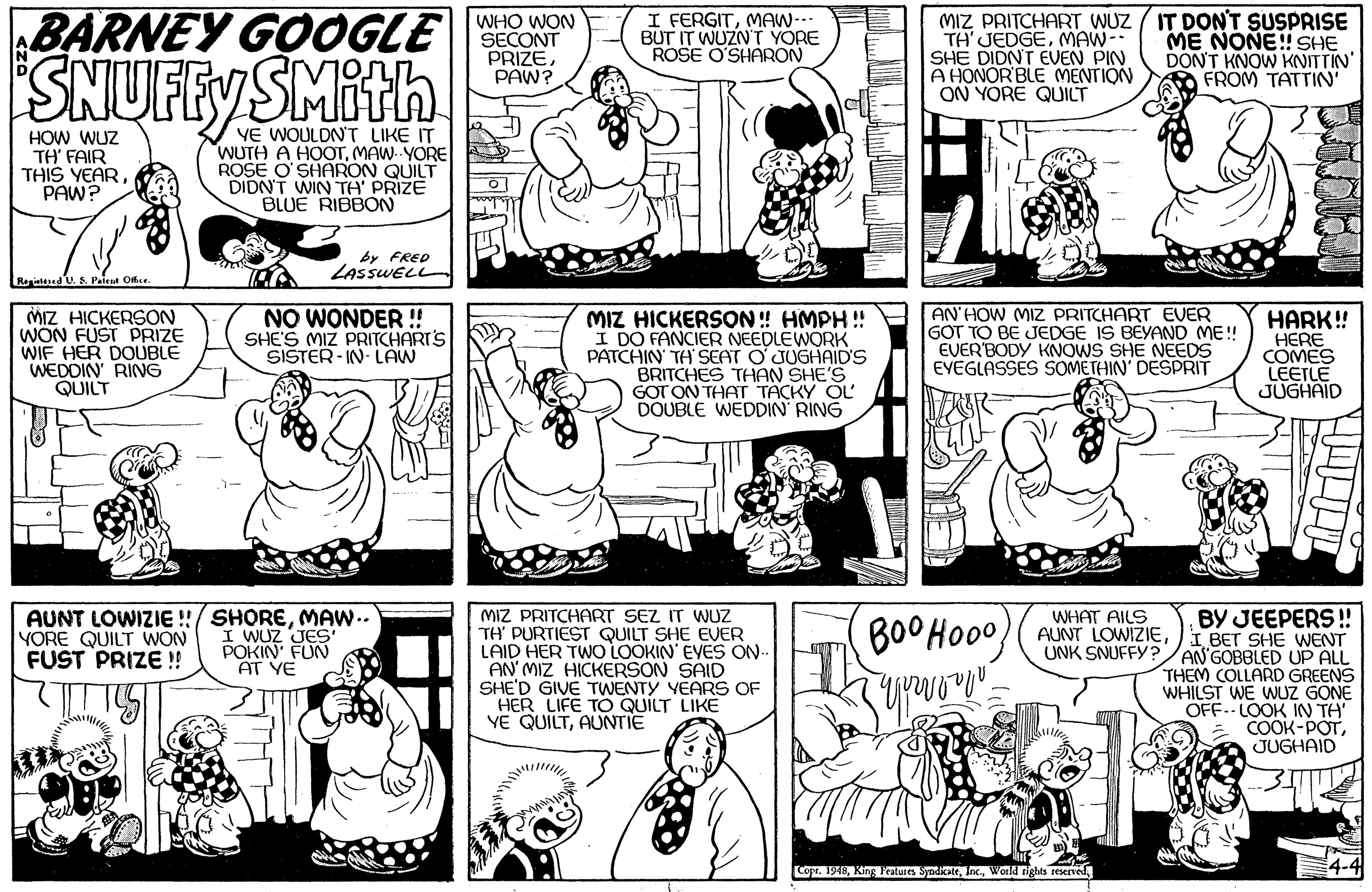 Organism OCR: SNUFFYS BARNEY GOOGLE SMith WHO WON SECONT PRIZEPAW? I FERGITMAW-- BUT IT WUZN'T YORE ROSE O'SHARON MIZ PRITCHART WUZ / IT DONT SUSPRISE TH'JEDGEMAW- SHE DIDNT EVEN PIN A HONOR'BLE MENTION ON YORE QUICT ME NONE! SHE DON'T KNOW KNITTIN' FROM TATTIN' HOW WUZ TH' FAIR THIS YEAR PAW? VE WOULDN'T LIKE IT WUTH A HOOTMAW- YORE ROSE O'SHARON QUILT DIDN'T WIN TH' PRIZE BLUE RIBBON by FRED LASSWELL RitdU. S. Pelesa Ofhce MIZ HICKERSON WON FUST PRIZE WIF HER DOUBLE WEDDIN RING QUILT NO WONDER !! SHE'S MIZ PRITCHART'S SISTER - IN- LAW MIZ HICKERSON! HMPH !! I DO FANCIER NEEDLEWORK PATCHIN TH' SEAT O JUGHAID'S BRITCHES THAN SHE'S GOT ON THAT TACKY OL DOUBLE WEDDIN RING AN'HOW MIZ PRITCHART EVER GOT TO BE JEDGE IS BEYAND ME! EVER'BODY KNOWS SHE NEEDS EYEGLASSES SOMETHIN' DESPRIT HARK! HERE COMES LEETLE JUGHAID MIZ PRITCHART SEZ IT WUZ TH' PURTIEST QUILT SHE EVER LAID HER TWO LOOKIN' EYES ON AN MIZ HICKERSON SAID SHE'D GIVE TWENTY YEARS OF HER LIFE TO QUILT LIKE YE QUILTAUNTIE WHAT AILS AUNT LOWIZIE !/ SHOREMAW.. I WUZ JES' POKIN FUN AT YE BY JEEPERS! AUNT LOWIZIEI BET SHE WENT UNK SNUFFY ?/AN GOBBLED UP ALL THEM COLLARD GREENS WHILST WE WUZ GONE OFF.- LOOK IN TA' COOK-POTJUGHAID YORE QUILT WON FUST PRIZE ! BOOHO00 Copr. 1940World nights seserved SNUFFYS BARNEY GOOGLE SMith WHO WON SECONT PRIZEPAW? I FERGITMAW-- BUT IT WUZN'T YORE ROSE O'SHARON MIZ PRITCHART WUZ / IT DONT SUSPRISE TH'JEDGEMAW- SHE DIDNT EVEN PIN A HONOR'BLE MENTION ON YORE QUICT ME NONE! SHE DON'T KNOW KNITTIN' FROM TATTIN' HOW WUZ TH' FAIR THIS YEAR PAW? VE WOULDN'T LIKE IT WUTH A HOOTMAW- YORE ROSE O'SHARON QUILT DIDN'T WIN TH' PRIZE BLUE RIBBON by FRED LASSWELL RitdU. S. Pelesa Ofhce MIZ HICKERSON WON FUST PRIZE WIF HER DOUBLE WEDDIN RING QUILT NO WONDER !! SHE'S MIZ PRITCHART'S SISTER - IN- LAW MIZ HICKERSON! HMPH !! I DO FANCIER NEEDLEWORK PATCHIN TH' SEAT O JUGHAID'S BRITCHES THAN SHE'S GOT ON THAT TACKY OL DOUBLE WEDDIN RING AN'HOW MIZ PRITCHART EVER GOT TO BE JEDGE IS BEYAND ME! EVER'BODY KNOWS SHE NEEDS EYEGLASSES SOMETHIN' DESPRIT HARK! HERE COMES LEETLE JUGHAID MIZ PRITCHART SEZ IT WUZ TH' PURTIEST QUILT SHE EVER LAID HER TWO LOOKIN' EYES ON AN MIZ HICKERSON SAID SHE'D GIVE TWENTY YEARS OF HER LIFE TO QUILT LIKE YE QUILTAUNTIE WHAT AILS AUNT LOWIZIE !/ SHOREMAW.. I WUZ JES' POKIN FUN AT YE BY JEEPERS! AUNT LOWIZIEI BET SHE WENT UNK SNUFFY ?/AN GOBBLED UP ALL THEM COLLARD GREENS WHILST WE WUZ GONE OFF.- LOOK IN TA' COOK-POTJUGHAID YORE QUILT WON FUST PRIZE ! BOOHO00 Copr. 1940King Fatures SyndicateWorld nights seserved