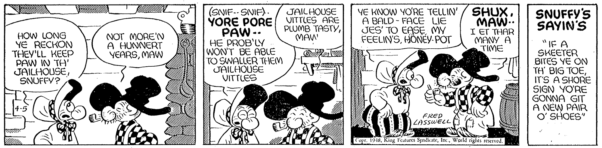 Line OCR: (SNIF.. SNIF). YORE PORE PAW -. HE PROB'LY WON'T BE ABLE TO SWALLER THEM JAILHOUSE VITTLES SHUXMAW.. I Er THAR (MANY A TIME JAILHOUSE VITTLES ARE PLUMB TASTYMAW YE KNOW YO'RE TELLIN' A BALD - FACE LIE JES' TO EASE MY FEELIN'SHÖNÉY-POT SNUFFY'S SAYIN'S HOW LONG YE RECKON THEY'LL KEEP PAW IN TH' JAILHOUSESNUFFY? NOT MORE'N A HUNNERT YEARSMAW "IF A SKEETER BITES YE ON TH BIG TOEIT'S A SHORE SIGN YO'RE GONNA GIT A NEW PAIR O' SHOES" FRED LASSWELL Copr. 1918World rights reserved. (SNIF.. SNIF). YORE PORE PAW -. HE PROB'LY WON'T BE ABLE TO SWALLER THEM JAILHOUSE VITTLES SHUXMAW.. I Er THAR (MANY A TIME JAILHOUSE VITTLES ARE PLUMB TASTYMAW YE KNOW YO'RE TELLIN' A BALD - FACE LIE JES' TO EASE MY FEELIN'SHÖNÉY-POT SNUFFY'S SAYIN'S HOW LONG YE RECKON THEY'LL KEEP PAW IN TH' JAILHOUSESNUFFY? NOT MORE'N A HUNNERT YEARSMAW "IF A SKEETER BITES YE ON TH BIG TOEIT'S A SHORE SIGN YO'RE GONNA GIT A NEW PAIR O' SHOES" FRED LASSWELL Copr. 1918King Features SyndicateWorld rights reserved.