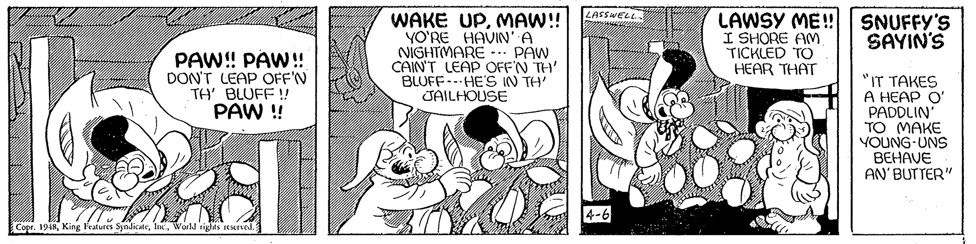 Illustration OCR: LASSWELL. WAKE UPMAW!! YO'RE HAVIN'A NIGHTMARE ... PAW CAIN'T LEAP OFF'N TH' BLUFFHE'S IN TH' JAILHOUSE LAWSY ME! I SHORE AM TICKLED TO HEAR THAT SNUFFY'S SAYIN'S PAW! PAW!! DON'T LEAP OFF'N TH' BLUFF! PAW !! "IT TAKES A HEAP O' PADDLIN' TO MAKE YOUNG-UNS BEHAVE AN'BUTTER" 4-6 Copr. 1948World rights reserved. LASSWELL. WAKE UPMAW!! YO'RE HAVIN'A NIGHTMARE ... PAW CAIN'T LEAP OFF'N TH' BLUFFHE'S IN TH' JAILHOUSE LAWSY ME! I SHORE AM TICKLED TO HEAR THAT SNUFFY'S SAYIN'S PAW! PAW!! DON'T LEAP OFF'N TH' BLUFF! PAW !! "IT TAKES A HEAP O' PADDLIN' TO MAKE YOUNG-UNS BEHAVE AN'BUTTER" 4-6 Copr. 1948King Features SyndicAeWorld rights reserved.