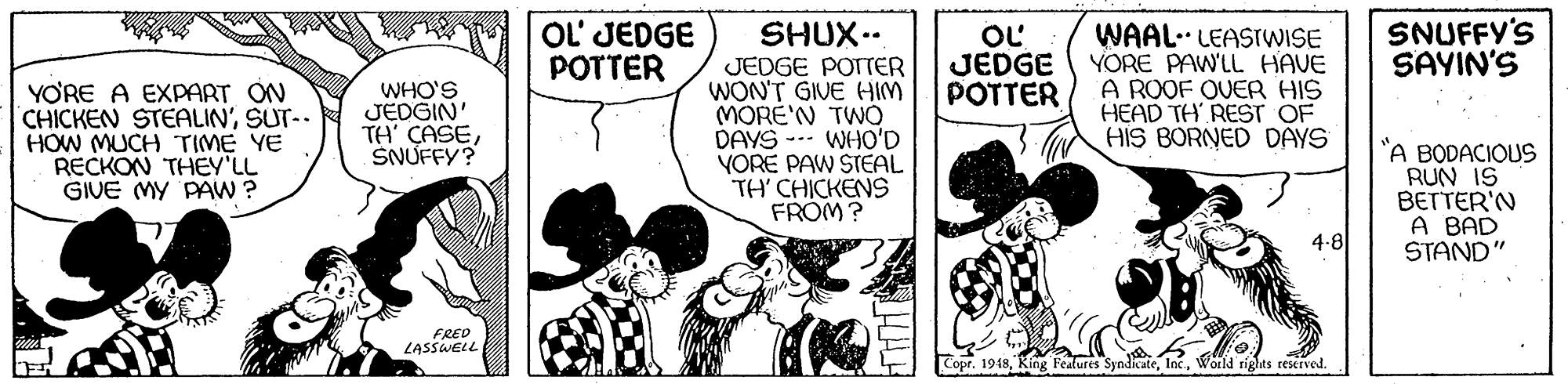 Interaction OCR: OL' JEDGE POTTER OL JEDGE POTTER SNUFFY'S SAYIN'S YO'RE A EXPART ON CHICKEN STEALIN'SUT-. HOW MUCH TIME YE RECKON THEY'LL GIVE MY PAW ? SHUX.. JEDGE POTTER WON'T GIVE HIM MORE'N TWO DAYS --- WHO'D YORE PAW STEAL TH' CHICKENS FROM? WAAL. LEASTWISE YORE PAWLL HAVE A ROOF OVER HIS HEAD TH REST OF HIS BORNED DAYS WHO'S JEDGIN' TH' ÇASESNUFFY? "A BODACIOUS RUN IS BETTER'N A BAD STAND" 4-8 FRED LASSWELL Copr. 1948Wold rights reserved. OL' JEDGE POTTER OL JEDGE POTTER SNUFFY'S SAYIN'S YO'RE A EXPART ON CHICKEN STEALIN'SUT-. HOW MUCH TIME YE RECKON THEY'LL GIVE MY PAW ? SHUX.. JEDGE POTTER WON'T GIVE HIM MORE'N TWO DAYS --- WHO'D YORE PAW STEAL TH' CHICKENS FROM? WAAL. LEASTWISE YORE PAWLL HAVE A ROOF OVER HIS HEAD TH REST OF HIS BORNED DAYS WHO'S JEDGIN' TH' ÇASESNUFFY? "A BODACIOUS RUN IS BETTER'N A BAD STAND" 4-8 FRED LASSWELL Copr. 1948King Fedures SyndicateWold rights reserved.