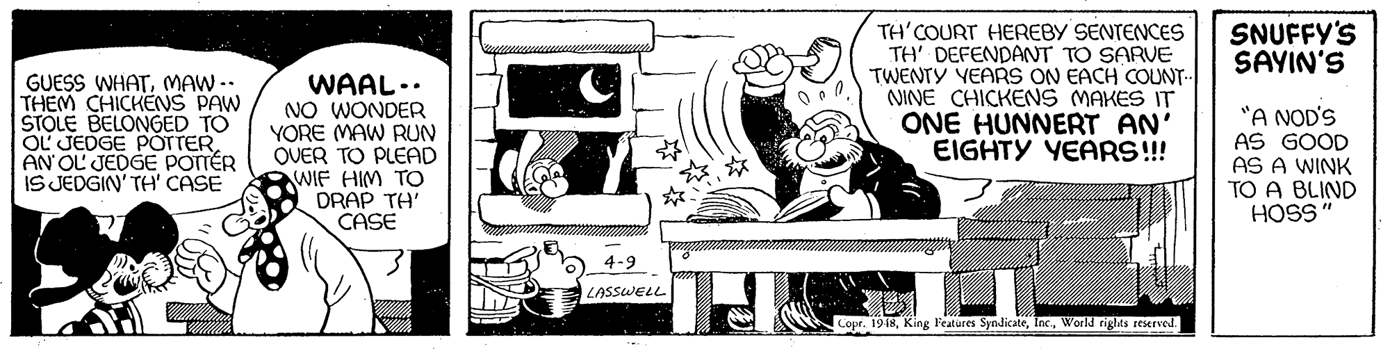 Line art OCR: SNUFFY'S SAYIN'S GUESS WHATMAW -- THEM CHICKENS PAW STOLE BELONGED TO OL JEDGE POTTER AN OL JEDGE POTTÉR IS JEDGIN' TH' CASE WAAL.. NO WONDER YORE MAW RUN OVER TO PLEAD WIF HIM TO DRAP TH' CASE TH'COURT HEREBY SENTENCES TH' DEFENDANT TO SARVE TWENTY YEARS ON EACH COUNT- NINE CHICKENS MAKES IT ONE HUNNERT AN' EIGHTY YEAR!!! "A NOD'S AS GOOD AS A WINK TO A BLIND HOSS" 23 4-9 LASSWELL Copr. 1918World rights reserved. SNUFFY'S SAYIN'S GUESS WHATMAW -- THEM CHICKENS PAW STOLE BELONGED TO OL JEDGE POTTER AN OL JEDGE POTTÉR IS JEDGIN' TH' CASE WAAL.. NO WONDER YORE MAW RUN OVER TO PLEAD WIF HIM TO DRAP TH' CASE TH'COURT HEREBY SENTENCES TH' DEFENDANT TO SARVE TWENTY YEARS ON EACH COUNT- NINE CHICKENS MAKES IT ONE HUNNERT AN' EIGHTY YEAR!!! "A NOD'S AS GOOD AS A WINK TO A BLIND HOSS" 23 4-9 LASSWELL Copr. 1918King Features SyndicateWorld rights reserved.