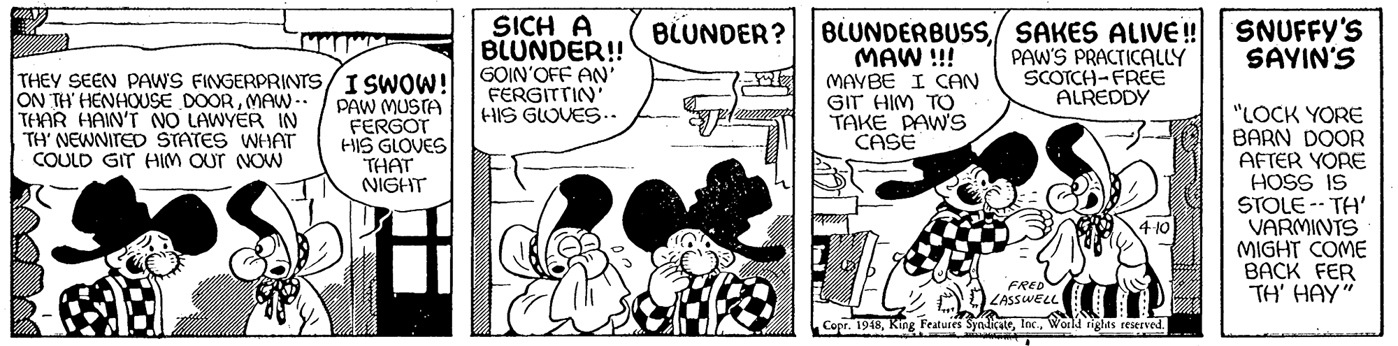 Comics OCR: SICH A BLUNDER!! GOIN'OFF AN' FERGITTIN HIS GLOVES.. SNUFFY'S SAYIN'S BLUNDERBUSS/ SAKES ALIVE! MAW !!! MAYBE I CAN GIT HIM TO TAKE PAW'S CASE BLUNDER? PAW'S PRACTICALLY SCOTCH-FREE ALREDDY THEY SEEN PAWS FINGERPRINTS/I SWOW! ON TH' HENHOUSE DOORMAW -- THAR HAIN'T NO LAWYER IN TH' NEWNITED STATES WHAT COULD GIT HIM OUT NOW PAW MUSTA FERGOT HIS GLOVES THAT NIGHT "LOCK YORE BARN DOOR AFTER YORE HOSS IS STOLE -- TH' VARMINTS MIGHT COME BACK FER TH' HAY" 4 10 FRED LASSWELL Copr. 1948World rights reserved. SICH A BLUNDER!! GOIN'OFF AN' FERGITTIN HIS GLOVES.. SNUFFY'S SAYIN'S BLUNDERBUSS/ SAKES ALIVE! MAW !!! MAYBE I CAN GIT HIM TO TAKE PAW'S CASE BLUNDER? PAW'S PRACTICALLY SCOTCH-FREE ALREDDY THEY SEEN PAWS FINGERPRINTS/I SWOW! ON TH' HENHOUSE DOORMAW -- THAR HAIN'T NO LAWYER IN TH' NEWNITED STATES WHAT COULD GIT HIM OUT NOW PAW MUSTA FERGOT HIS GLOVES THAT NIGHT "LOCK YORE BARN DOOR AFTER YORE HOSS IS STOLE -- TH' VARMINTS MIGHT COME BACK FER TH' HAY" 4 10 FRED LASSWELL Copr. 1948King Features SynlicateWorld rights reserved.
