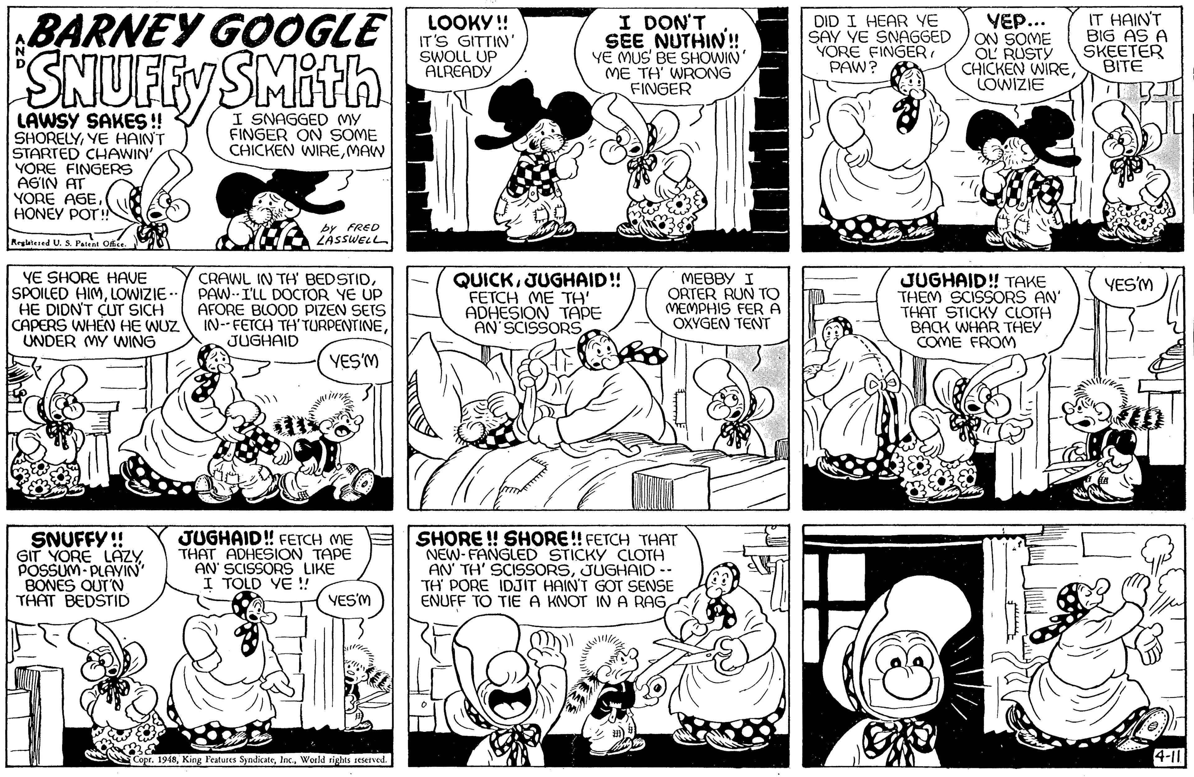 Font OCR: SNUFFY BARNEY GOOGLE SMith LOOKY ! IT'S GITTIN SWOLL UP ALREADY I DON'T SEE NUTHIN! YE MUS' BE SHOWIN' ME TH WRONG FINGER DID I HEAR YE SAY YE SNAGGED YORE FINGER PAW? YEP... ON SOME OL RUSTY CHICKEN WIRELOWIZIE IT HAINT BIG AS A SKEETER BITE I SNAGGED MY FINGER ON SOME CHICKEN WIREMAW LAWSY SAKES!! SHORELYYE HAINT STARTED CHAWIN' YORE FINGERS AGIN AT YORE AGEHONEY POT IN by FRED ZASSWELL Reglteed U. S. Pant YE SHORE HAVE SPOILED HIMLOWIZIE - HE DIDN'T CUT SICH CAPERS WHEN HE WUZ IN--FETCH TH'TURPENTINEUNDER MY WING CRAWL IN TH BEDSTIDPAW-I'LL DOCTOR YE UP AFORE BLOOD PIZEN SEIS QUICKJUGHAID! FETCH (ME TH' ADHESION TAPE AN SCISSORS MEBBY I ORTER RUN TO MEMPHIS FERA OXYGEN TENT JUGHAID! TAKE THEM SCISSORS AN THAT STICKY CLOTH BACK WHAR THEY COME FROM YES'M JUGHAID YES'M SNUFFY !! GIT YORE LAZY. POSSUM- PLAVIN BONES OUT'N THAT BEDSTID JUGHAID! FETCH ME THAT ADHESION TAPE AN' SCISSORS LIKE I TOLD YE ! SHORE ! SHORE! FETCH THAT NEW-FANGLED STICKY CLOTH AN' TH' SCISSORSJUGHAID -- TH' PORE IDJIT HAIN'T GOT SENSE ENUFF TO TIE A KNOT IN A RAGYES'M Copr. 1948World tights seterved. 4-11 ?? SNUFFY BARNEY GOOGLE SMith LOOKY ! IT'S GITTIN SWOLL UP ALREADY I DON'T SEE NUTHIN! YE MUS' BE SHOWIN' ME TH WRONG FINGER DID I HEAR YE SAY YE SNAGGED YORE FINGER PAW? YEP... ON SOME OL RUSTY CHICKEN WIRELOWIZIE IT HAINT BIG AS A SKEETER BITE I SNAGGED MY FINGER ON SOME CHICKEN WIREMAW LAWSY SAKES!! SHORELYYE HAINT STARTED CHAWIN' YORE FINGERS AGIN AT YORE AGEHONEY POT IN by FRED ZASSWELL Reglteed U. S. Pant YE SHORE HAVE SPOILED HIMLOWIZIE - HE DIDN'T CUT SICH CAPERS WHEN HE WUZ IN--FETCH TH'TURPENTINEUNDER MY WING CRAWL IN TH BEDSTIDPAW-I'LL DOCTOR YE UP AFORE BLOOD PIZEN SEIS QUICKJUGHAID! FETCH (ME TH' ADHESION TAPE AN SCISSORS MEBBY I ORTER RUN TO MEMPHIS FERA OXYGEN TENT JUGHAID! TAKE THEM SCISSORS AN THAT STICKY CLOTH BACK WHAR THEY COME FROM YES'M JUGHAID YES'M SNUFFY !! GIT YORE LAZY. POSSUM- PLAVIN BONES OUT'N THAT BEDSTID JUGHAID! FETCH ME THAT ADHESION TAPE AN' SCISSORS LIKE I TOLD YE ! SHORE ! SHORE! FETCH THAT NEW-FANGLED STICKY CLOTH AN' TH' SCISSORSJUGHAID -- TH' PORE IDJIT HAIN'T GOT SENSE ENUFF TO TIE A KNOT IN A RAGYES'M Copr. 1948King Features SyndicateWorld tights seterved. 4-11 ??