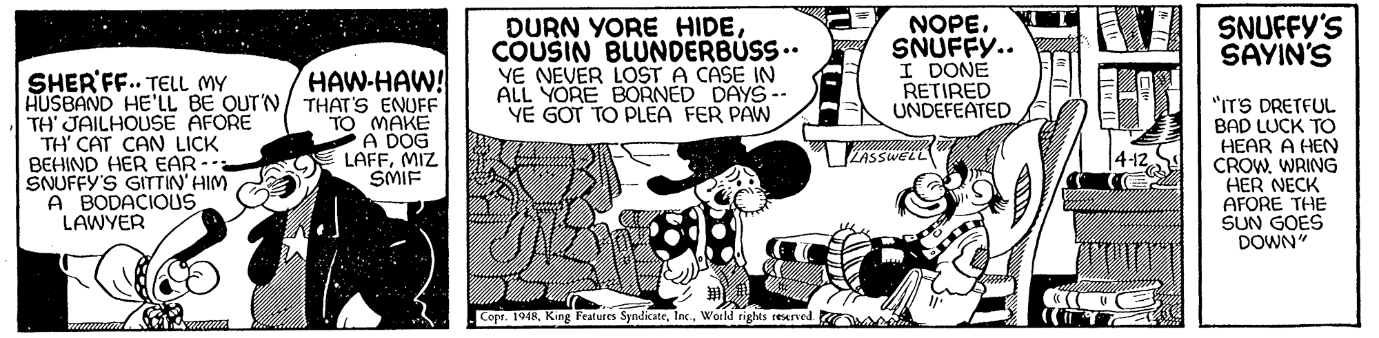 Comic book OCR: DURN YORE HIDECOUSIN BLUNDERBÚSS.. YE NEVER LOST A CASE IN ALL YORE BORNED DAYS-- YE GOT TO PLEA FER PAW NOPE. SNUFFY.. I DONE RETIRED UNDEFEATED SNUFFY'S SAYIN'S HAW-HAW! SHER'FF.. TELL MY HUSBAND HE'LL BE OUT'N/ THAT'S ENUFF TH' JAILHOUSE AFORE TH' CAT CAN LICK BEHIND HER EAR-: SNUFFY'S GITTIN' HIM A BODACIOUS LAWYER "ITS DRETFUL TO MAKE A DOG LAFFMIZ SMIF BAD LUCK TO HEAR A HEN CROW. WRING HER NECK AFORE THE SUN GOES DOWN" ZASSWELL Copr. 1948World rights reserved. DURN YORE HIDECOUSIN BLUNDERBÚSS.. YE NEVER LOST A CASE IN ALL YORE BORNED DAYS-- YE GOT TO PLEA FER PAW NOPE. SNUFFY.. I DONE RETIRED UNDEFEATED SNUFFY'S SAYIN'S HAW-HAW! SHER'FF.. TELL MY HUSBAND HE'LL BE OUT'N/ THAT'S ENUFF TH' JAILHOUSE AFORE TH' CAT CAN LICK BEHIND HER EAR-: SNUFFY'S GITTIN' HIM A BODACIOUS LAWYER "ITS DRETFUL TO MAKE A DOG LAFFMIZ SMIF BAD LUCK TO HEAR A HEN CROW. WRING HER NECK AFORE THE SUN GOES DOWN" ZASSWELL Copr. 1948King Features SyndicateWorld rights reserved.
