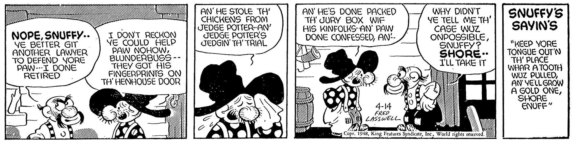 Conversation OCR: WHY DIDN'T YE TELL ME TH' CASE WUZ ONPOSSIBLESNUFFY? SHORE.. ILL TAKE IT AN' HE STOLE TH' CHICKENS FROM JEDGE POTTER AN' JEDGE POTTER'S JEDGIN TH' TRIAL AN' HE'S DONE PACKED TA JURY BOX WIF HIS KINFOLKS AN' PAW DONE CONFESSEDAN-- SNUFFY'S SAYIN'S NOPESNUFFY.. VE BETTER GIT ANOTHER LAWYER TO DEFEND YORE PAW-I DONE RETIRED I DON'T RECKON YE COULD HELP PAW NOHOWBLUNDERBUSS-- THEY GOT HIS FINGERPRINTS ON TH' HENHOUSE DOOR "KEEP YORE TONGUE OUT'N TH' PLACE WHAR A TOOTH WUZ PULLEDAN' VELLGROW A GOLD ONESHORE ENUFF" 4-14 FRED LASSWELL Copr. 1948World rights reserved. WHY DIDN'T YE TELL ME TH' CASE WUZ ONPOSSIBLESNUFFY? SHORE.. ILL TAKE IT AN' HE STOLE TH' CHICKENS FROM JEDGE POTTER AN' JEDGE POTTER'S JEDGIN TH' TRIAL AN' HE'S DONE PACKED TA JURY BOX WIF HIS KINFOLKS AN' PAW DONE CONFESSEDAN-- SNUFFY'S SAYIN'S NOPESNUFFY.. VE BETTER GIT ANOTHER LAWYER TO DEFEND YORE PAW-I DONE RETIRED I DON'T RECKON YE COULD HELP PAW NOHOWBLUNDERBUSS-- THEY GOT HIS FINGERPRINTS ON TH' HENHOUSE DOOR "KEEP YORE TONGUE OUT'N TH' PLACE WHAR A TOOTH WUZ PULLEDAN' VELLGROW A GOLD ONESHORE ENUFF" 4-14 FRED LASSWELL Copr. 1948King F'eatures SyndicateWorld rights reserved.