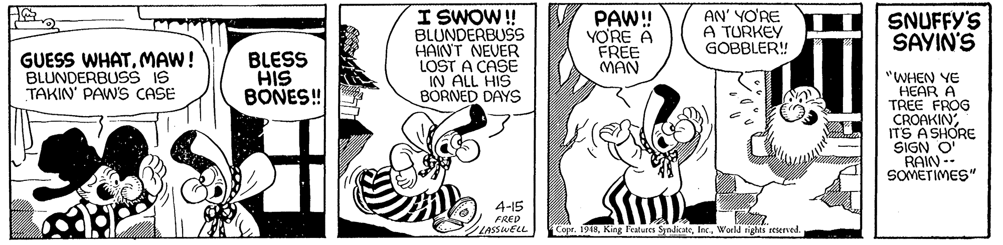Gesture OCR: I SWOW! BLUNDERBUSS HAINT NEVER LOST A CASE IN ALL HIS BORNED DAYS PAW! YO'RE A FREE MAN AN' YO'RE A TURKEY GOBBLER! SNUFFY'S SAYIN'S GUESS WHATMAW! BLUNDERBUSš IS TAKIN' PAWS CASE BLESS HIS BONES! "WHEN YE HEAR A TREE FROG CROAKINITS A SHORE SIGN O RAIN -- SOMETIMES" 4-15 FRED LASSWELL Copr. 1948World rights reserved. I SWOW! BLUNDERBUSS HAINT NEVER LOST A CASE IN ALL HIS BORNED DAYS PAW! YO'RE A FREE MAN AN' YO'RE A TURKEY GOBBLER! SNUFFY'S SAYIN'S GUESS WHATMAW! BLUNDERBUSš IS TAKIN' PAWS CASE BLESS HIS BONES! "WHEN YE HEAR A TREE FROG CROAKINITS A SHORE SIGN O RAIN -- SOMETIMES" 4-15 FRED LASSWELL Copr. 1948King Features SyndicateWorld rights reserved.