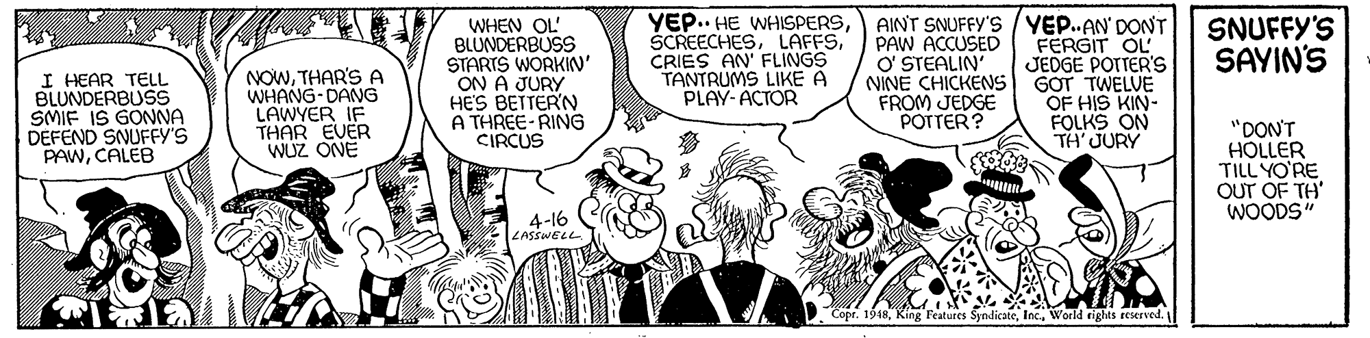 Illustration OCR: WHEN OL' BLUNDERBUSS STARTS WORKIN' ON A JURY HE'S BETTERN A THREE-RING CIRCUS YEP.. HE WHISPERSCRIES AN' FLINGS TANTRUMS LIKE A PLAY- ACTOR AINT SNUFFY'S/ YEP..AN' DONT FERGIT OL JEDGE POTTER'S GOT TWELVE OF HIS KIN- FOLKS ON TH'JURY SNUFFY'S SAYIN'S I HEAR TELL BLUNDERBUSS SMIF IS GONNA DEFEND SNUFFY'S PAWCALEB NOWTHAR'S A WHANG-DANG LAWYER IF THAR EVER WUZ ONE PAW ACCUSED O' STEALIN NINE CHICKENS FROM JEDGE POTTER? "DON'T HOLLER TILL YO'RE OUT OF TH' WOODS" 4-16 ZASSWELL Copr. 1948World rights reserved. WHEN OL' BLUNDERBUSS STARTS WORKIN' ON A JURY HE'S BETTERN A THREE-RING CIRCUS YEP.. HE WHISPERSCRIES AN' FLINGS TANTRUMS LIKE A PLAY- ACTOR AINT SNUFFY'S/ YEP..AN' DONT FERGIT OL JEDGE POTTER'S GOT TWELVE OF HIS KIN- FOLKS ON TH'JURY SNUFFY'S SAYIN'S I HEAR TELL BLUNDERBUSS SMIF IS GONNA DEFEND SNUFFY'S PAWCALEB NOWTHAR'S A WHANG-DANG LAWYER IF THAR EVER WUZ ONE PAW ACCUSED O' STEALIN NINE CHICKENS FROM JEDGE POTTER? "DON'T HOLLER TILL YO'RE OUT OF TH' WOODS" 4-16 ZASSWELL Copr. 1948King Features SyndicateWorld rights reserved.