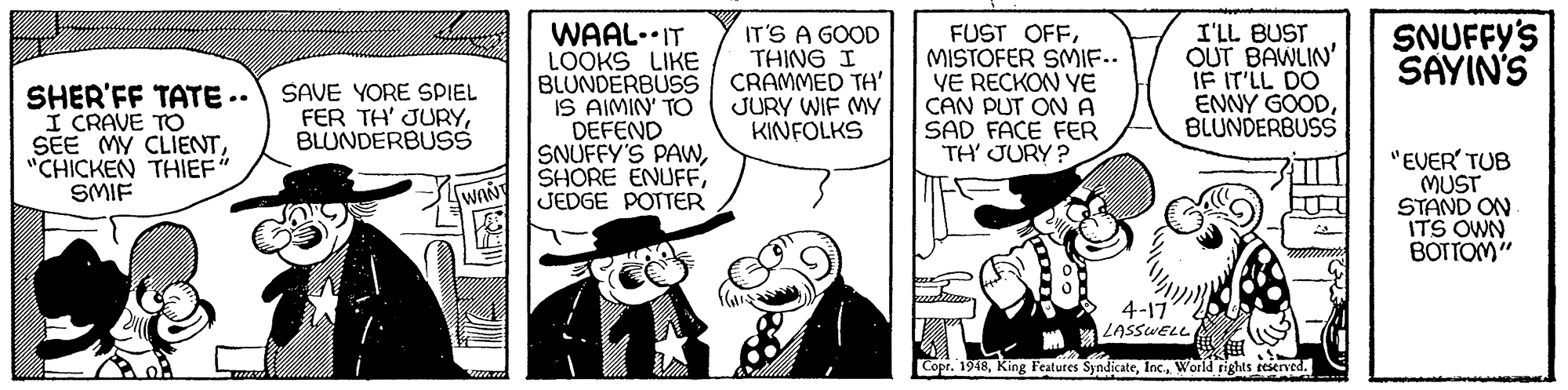 Comic book OCR: SNUFFY'S SAYIN'S WAAL.IT LOOKS LIKE BLUNDERBUSS IS AIMIN' TO DEFEND SNUFFY'S PAWJEDGE POTTER IT'S A GOOD THING I CRAMMED TH' JURY WIF MY KINFOLKS FUST OFFMISTOFER SMIF.. VE RECKON YE CAN PUT ON A SAD FACE FER TH' JURY ? I'LL BUST OUT BAWLIN' IF IT'LL DO ENNY GOODBLUNDERBUSS SHER'FF TATE .. I CRAVE TO SEE MY CLIENT"CHICKEN THIEF" SMIF SAVE YORE SPIEL FER TH' JURYBLUNDERBUSS "EVER' TUB MUST STAND ON ITS OWN BOTTOM" LWANY 4-17 LASSWELL Copr. 1948World rights reserved. SNUFFY'S SAYIN'S WAAL.IT LOOKS LIKE BLUNDERBUSS IS AIMIN' TO DEFEND SNUFFY'S PAWSHORE ENUFFJEDGE POTTER IT'S A GOOD THING I CRAMMED TH' JURY WIF MY KINFOLKS FUST OFFMISTOFER SMIF.. VE RECKON YE CAN PUT ON A SAD FACE FER TH' JURY ? I'LL BUST OUT BAWLIN' IF IT'LL DO ENNY GOODBLUNDERBUSS SHER'FF TATE .. I CRAVE TO SEE MY CLIENT"CHICKEN THIEF" SMIF SAVE YORE SPIEL FER TH' JURYBLUNDERBUSS "EVER' TUB MUST STAND ON ITS OWN BOTTOM" LWANY 4-17 LASSWELL Copr. 1948King Features SyndicateWorld rights reserved.