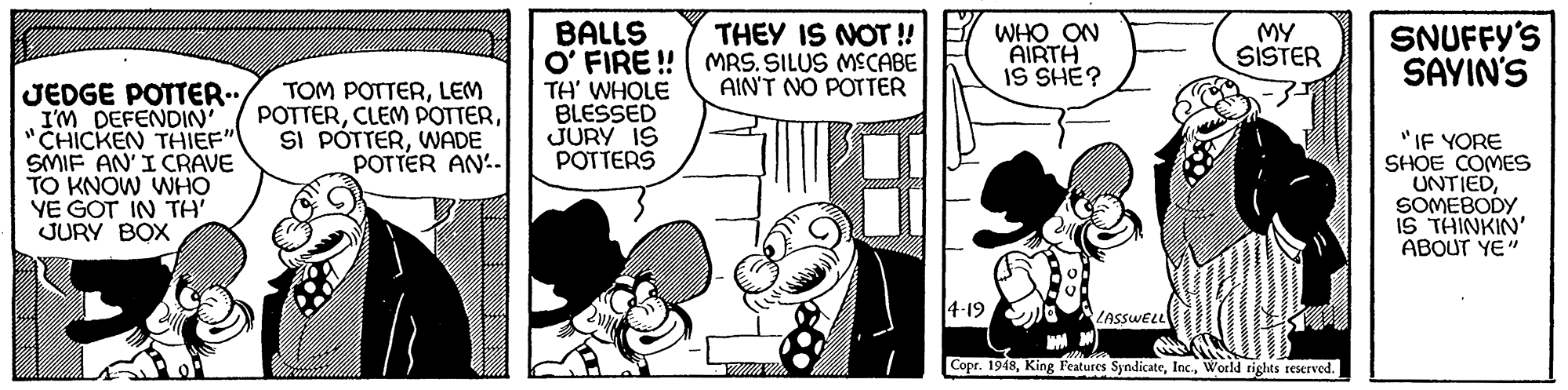 Art OCR: THEY IS NOT ! BALLS O' FIRE !| MRS. SILUS MECABE TH' WHOLE BLESSED JURY IS POTTERS WHO ON AIRTH IS SHÉ? MY SISTER SNUFFY'S SAYIN'S AIN'T NO POTTER JEDGE POTTER.. I'M DEFENDIN CHICKEN THIEF" SMIF AN'I CRAVE TO KNOW WHO YE GOT IN TH JURY BOX TOM POTTERLEM POTTERWADE POTTER AN'. "IF YORE SHOE COMES UNTIEDSOMEBODY. IS THINKIN' ABOUT YE" 4-19 LASSWELL Copr. 1948World rights reserved. THEY IS NOT ! BALLS O' FIRE !| MRS. SILUS MECABE TH' WHOLE BLESSED JURY IS POTTERS WHO ON AIRTH IS SHÉ? MY SISTER SNUFFY'S SAYIN'S AIN'T NO POTTER JEDGE POTTER.. I'M DEFENDIN CHICKEN THIEF" SMIF AN'I CRAVE TO KNOW WHO YE GOT IN TH JURY BOX TOM POTTERLEM POTTERCLEM POTTERSI PÓTTERWADE POTTER AN'. "IF YORE SHOE COMES UNTIEDSOMEBODY. IS THINKIN' ABOUT YE" 4-19 LASSWELL Copr. 1948King Features SyndicateWorld rights reserved.