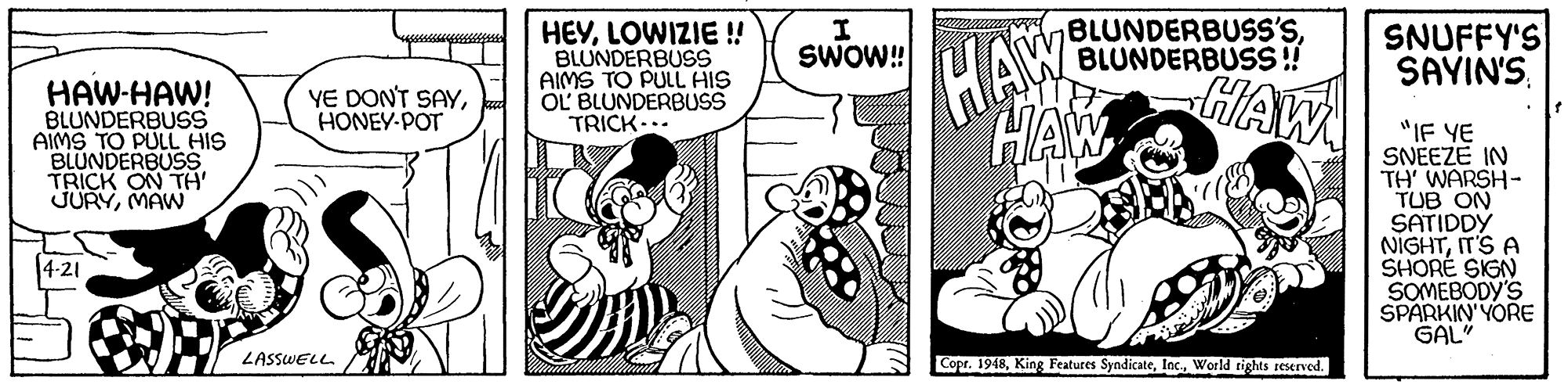 Art OCR: HAW HAW HAW HEYLOWIZIE ! BLUNDERBUSS AIMS TO PULL HIS OL' BLUNDERBUSS TRICK I SWOW! BLUNDERBUSS'SBLUNDERBUSS ! SNUFFY'S SAYIN'SHAW-HAW! BLUNDERBUSS AIMS TO PULL HIS BLUNDERBUSS TRICK ON TH' JURYMAW YE DONT SAYHONEY-POT "IF YE SNEEZE IN TH' WARSH- TUB ON SATIDDY NIGHTIT'S A SHORÉ SIGN SOMEBODY'S SPARKIN'YORE GAL" 4-21 LASSWELL Copr. 1948World rights reserved. HAW HAW HAW HEYLOWIZIE ! BLUNDERBUSS AIMS TO PULL HIS OL' BLUNDERBUSS TRICK I SWOW! BLUNDERBUSS'SBLUNDERBUSS ! SNUFFY'S SAYIN'SHAW-HAW! BLUNDERBUSS AIMS TO PULL HIS BLUNDERBUSS TRICK ON TH' JURYMAW YE DONT SAYHONEY-POT "IF YE SNEEZE IN TH' WARSH- TUB ON SATIDDY NIGHTIT'S A SHORÉ SIGN SOMEBODY'S SPARKIN'YORE GAL" 4-21 LASSWELL Copr. 1948King Features SyndicateWorld rights reserved.