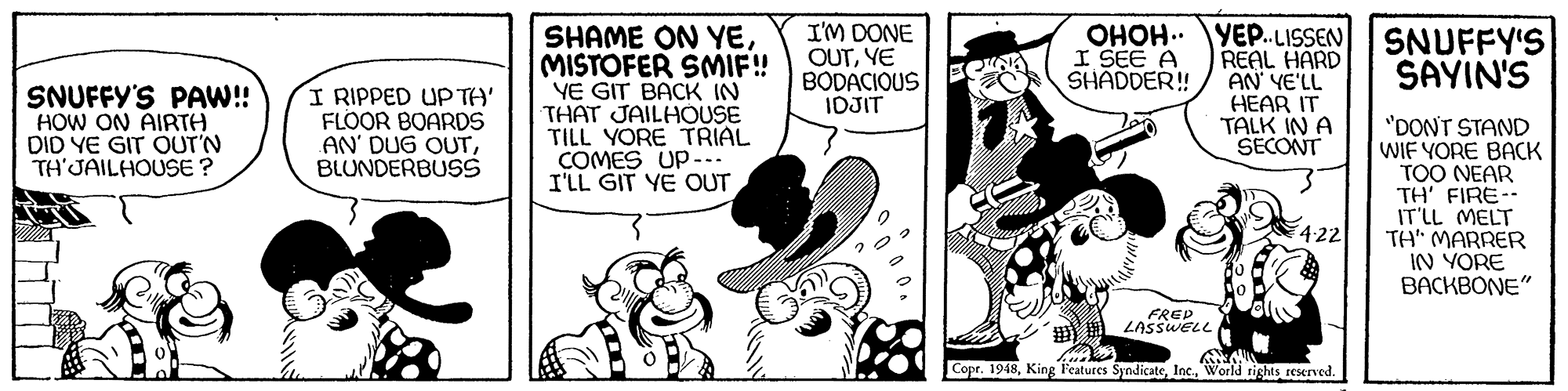 Font OCR: I'M DONE OUTYE BODACIOUS IDJIT OHOH.. YE..LISSEN REAL HARD AN' YE'LL HEAR IT TALK IN A SECONT SNUFFY'S SAYIN'S SHAME ON YEMISTOFER SMIF! YE GIT BACK IN THAT JAILHOUSE TILL YORE TRIAL COMES UP-.. I'LL GIT YE OUT I SEE A SHADDER! SNUFFY'S PA! HOW ON AIRTH DID YE GIT OUT'N TH'JAILHOUSE ? I RIPPED UP TA' FLOOR BOARDS AN' DUG OUTBLUNDERBUSS "DONT STAND WIF YORE BACK TOO NEAR TH' FIRE-- IT'LL MELT TH" MARRER IN YORE BACKBONE" 4:22 FREP LASSWELL Copr. 1948World tighis seserved. I'M DONE OUTYE BODACIOUS IDJIT OHOH.. YE..LISSEN REAL HARD AN' YE'LL HEAR IT TALK IN A SECONT SNUFFY'S SAYIN'S SHAME ON YEMISTOFER SMIF! YE GIT BACK IN THAT JAILHOUSE TILL YORE TRIAL COMES UP-.. I'LL GIT YE OUT I SEE A SHADDER! SNUFFY'S PA! HOW ON AIRTH DID YE GIT OUT'N TH'JAILHOUSE ? I RIPPED UP TA' FLOOR BOARDS AN' DUG OUTBLUNDERBUSS "DONT STAND WIF YORE BACK TOO NEAR TH' FIRE-- IT'LL MELT TH" MARRER IN YORE BACKBONE" 4:22 FREP LASSWELL Copr. 1948King Features SyndicateWorld tighis seserved.