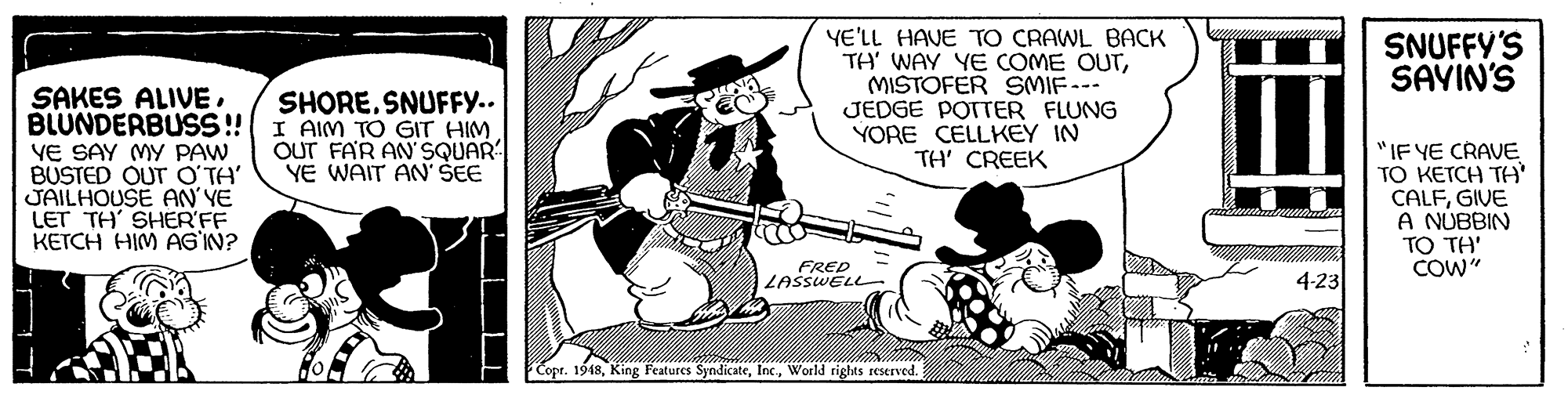 Art OCR: YE'LL HAVE TO CRAWL BACK TH' WAY YE COME OUTMISTOFER SMIF-- JEDGE POTTER FLUNG YORE CELLKEY IN TH' CREEK SNUFFY'S SAVIN'S SAKES ALIVE. BLUNDERBUSS!! I AIM TO GIT HIMVE SAY MY PAW BUSTED OUT O'TA' JAILHOUSE AN' YE LET TH' SHER'FF KETCH HIM AG IN? SHORE. SNUFFY.. OUT FAR AN SQUAR YE WAIT AN' SEE "IF YE CRAVE TO KETCH TH' CALFGIVE A NUBBIN TO TH' COW" FRED LASSWELL 4-23 Copr. 1948World rights reserved. YE'LL HAVE TO CRAWL BACK TH' WAY YE COME OUTMISTOFER SMIF-- JEDGE POTTER FLUNG YORE CELLKEY IN TH' CREEK SNUFFY'S SAVIN'S SAKES ALIVE. BLUNDERBUSS!! I AIM TO GIT HIMVE SAY MY PAW BUSTED OUT O'TA' JAILHOUSE AN' YE LET TH' SHER'FF KETCH HIM AG IN? SHORE. SNUFFY.. OUT FAR AN SQUAR YE WAIT AN' SEE "IF YE CRAVE TO KETCH TH' CALFGIVE A NUBBIN TO TH' COW" FRED LASSWELL 4-23 Copr. 1948King Features SyndicateWorld rights reserved.