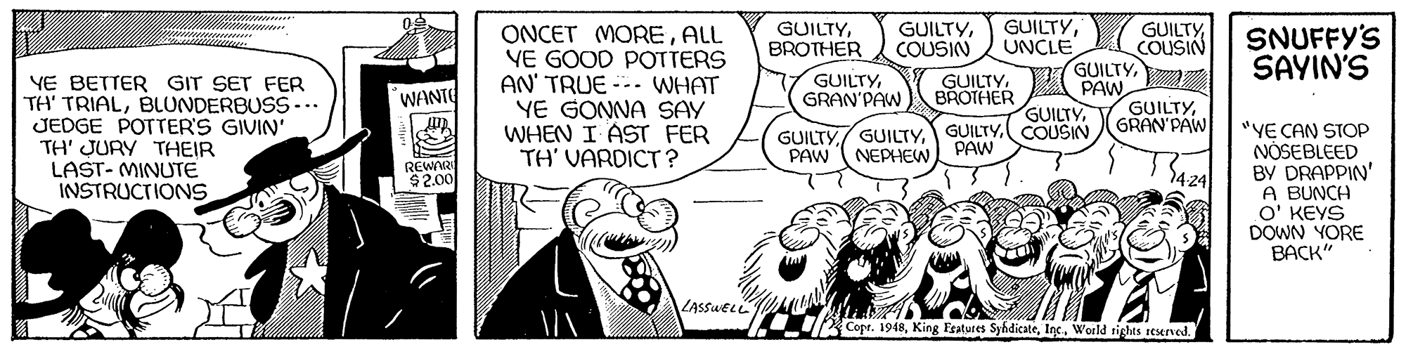 Finger OCR: GUILTYUNCLE GUILTYPAW GUILTYCOUSIN GUILTYBROTHER GUILTYCOUSIN GUILTYCOUSIN ONCET MOREALL VE GOOD POTTERS AN' TRUE --- WHAT YE GONNA SAY WHEN I AST FER TH' VARDICT ? SNUFFY'S SAYIN'S GUILTY. BROTHER YE BETTER GIT SET FER TH' TRIALBLUNDERBUSS... JEDGE POTTER'S GIVIN' TH' JURY THEIR LAST- MINUTE INSTRUCTIONS. GUILTYGRAN'PAW WANTE GUILTYGRAN'PAW "YE CAN STOP NÓSEBLEED BY DRAPPIN' A BUNCH O' KEYS DOWN YORE BACK" GUILTY/ GUILTYPAW NEPHEW PAW REWAR $2.00 424 LASSUELL /Copr. 1948World tights reserved. GUILTYUNCLE GUILTYPAW GUILTYCOUSIN GUILTYBROTHER GUILTYCOUSIN GUILTYCOUSIN ONCET MOREALL VE GOOD POTTERS AN' TRUE --- WHAT YE GONNA SAY WHEN I AST FER TH' VARDICT ? SNUFFY'S SAYIN'S GUILTY. BROTHER YE BETTER GIT SET FER TH' TRIALBLUNDERBUSS... JEDGE POTTER'S GIVIN' TH' JURY THEIR LAST- MINUTE INSTRUCTIONS. GUILTYGRAN'PAW WANTE GUILTYGRAN'PAW "YE CAN STOP NÓSEBLEED BY DRAPPIN' A BUNCH O' KEYS DOWN YORE BACK" GUILTY/ GUILTYPAW NEPHEW PAW REWAR $2.00 424 LASSUELL /Copr. 1948King Fratures SyhdicateWorld tights reserved.