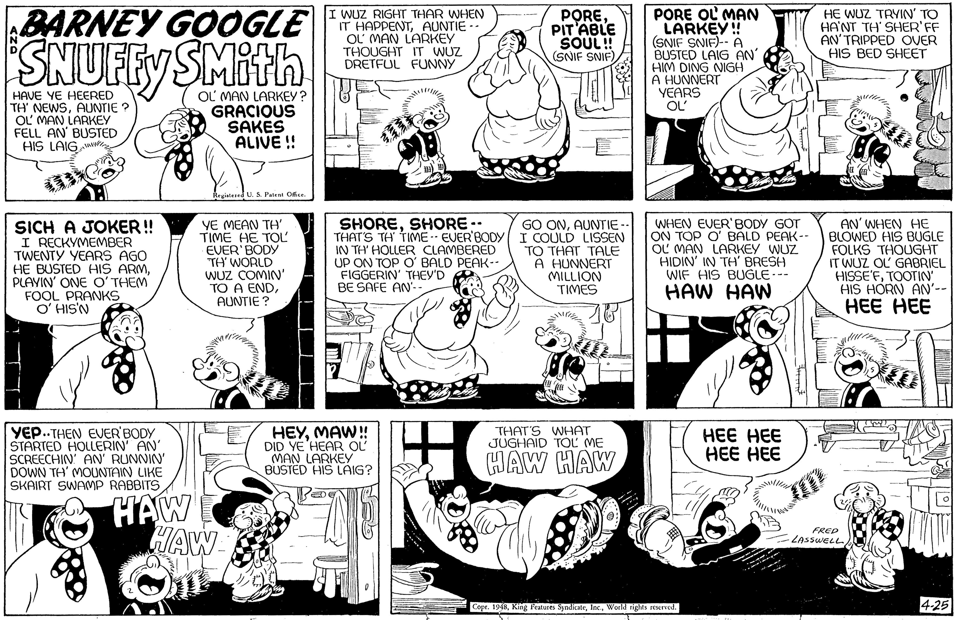 Style OCR: BARNEY GOOGLE SNUFFY SMith I WUZ RIGHT THAR WHEN IT HAPPENTAUNTIE - OL MAN LARKEY THOUGHT IT WUZ DRETFUL FUNNY POREPIT'ABLE SOUL! (SNIF SNIF) PORE OL MAN LARKEY!! (SNIF SNIF)-- A BUSTED LAIG AN' HIM DING NIGH A HUNNERT YEARS HE WUZ TAYIN' TO HA'NT TH' SHER'FF AN'TRIPPED OVER HIS BED SHEET HAVE YE HEERED TH' NEWSAUNTIE ? OL MAN LARKEY FELL AN' BUSTED HIS LAIG MA OL MAN LARKEY? GRACIOUS SAKES ALIVE ! OL' S. Petent Ofce. SICH A JOKER! I RECKYMEMBER TWENTY YEARS AGO HE BUSTED HIS ARMPLAYIN' ONE O'THEM FOOL PRANKS O' HIS'N YE MEAN TH' TIME HE TOL EVER BODY "TH' WORLD WUZ COMIN' TO A ENDAUNTIE ? SHORESHORE -- THAT'S TH TIME-- EVER'BODY IN TH' HOLLER CLAMBERED UP ON TOP O' BALD PEAK-- FIGGERIN' THEY'D BE SAFE AN'- GO ONAUNTIE I COULD LISSEN TO THAT TALE A HUNNERT MILLION TIMES WHEN EVER'BODY GOT ON TOP O' BALD PEAK-- OL MAN LARKEY WUZ HIDIN' IN TH' BRESH WIF HIS BUGLE--- HAW HAW AN' WHEN HE BLOWED HIS BUGLE FOLKS THOUGHT IT WUZ OL GABRIEL HISSE'FTOOTIN' HIS HORN AN'-- HEE HEE YEP.. THEN EUER'BODY STARTED HOLLERIN AN' SCREECHIN AN' RUNNIN' DOWN TH' MOUNTAIN LIKE SKAIRT SWAMP RABBITS W!! HEYDID YE 'HEAR OL MAN LARKEY BUSTED HIS LAIG? THAT'S WHAT JUGHAID TOL ME ??? ??? ??? ??? ??W HAW FRED LASSWELL Cope. 1948World rights reserved. 4-25 BARNEY GOOGLE SNUFFY SMith I WUZ RIGHT THAR WHEN IT HAPPENTAUNTIE - OL MAN LARKEY THOUGHT IT WUZ DRETFUL FUNNY POREPIT'ABLE SOUL! (SNIF SNIF) PORE OL MAN LARKEY!! (SNIF SNIF)-- A BUSTED LAIG AN' HIM DING NIGH A HUNNERT YEARS HE WUZ TAYIN' TO HA'NT TH' SHER'FF AN'TRIPPED OVER HIS BED SHEET HAVE YE HEERED TH' NEWSAUNTIE ? OL MAN LARKEY FELL AN' BUSTED HIS LAIG MA OL MAN LARKEY? GRACIOUS SAKES ALIVE ! OL' S. Petent Ofce. SICH A JOKER! I RECKYMEMBER TWENTY YEARS AGO HE BUSTED HIS ARMPLAYIN' ONE O'THEM FOOL PRANKS O' HIS'N YE MEAN TH' TIME HE TOL EVER BODY "TH' WORLD WUZ COMIN' TO A ENDAUNTIE ? SHORESHORE -- THAT'S TH TIME-- EVER'BODY IN TH' HOLLER CLAMBERED UP ON TOP O' BALD PEAK-- FIGGERIN' THEY'D BE SAFE AN'- GO ONAUNTIE I COULD LISSEN TO THAT TALE A HUNNERT MILLION TIMES WHEN EVER'BODY GOT ON TOP O' BALD PEAK-- OL MAN LARKEY WUZ HIDIN' IN TH' BRESH WIF HIS BUGLE--- HAW HAW AN' WHEN HE BLOWED HIS BUGLE FOLKS THOUGHT IT WUZ OL GABRIEL HISSE'FTOOTIN' HIS HORN AN'-- HEE HEE YEP.. THEN EUER'BODY STARTED HOLLERIN AN' SCREECHIN AN' RUNNIN' DOWN TH' MOUNTAIN LIKE SKAIRT SWAMP RABBITS W!! HEYDID YE 'HEAR OL MAN LARKEY BUSTED HIS LAIG? THAT'S WHAT JUGHAID TOL ME ??? ??? ??? ??? ??W HAW FRED LASSWELL Cope. 1948King features SyndicateWorld rights reserved. 4-25