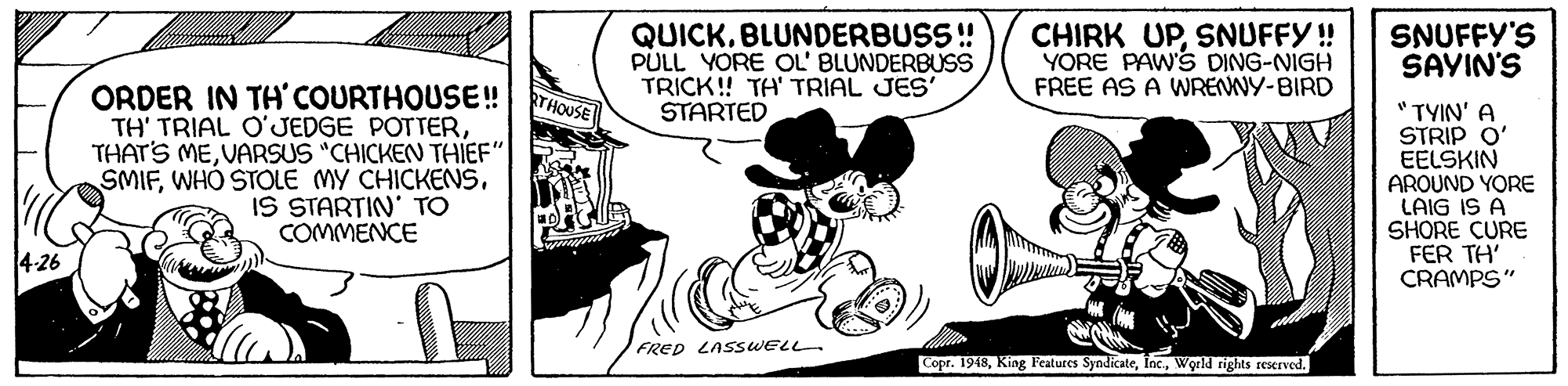 Happy OCR: QUICKBLUNDERBUSS ! PULL YORE OL' BLUNDERBUSS TRICK! TA' TRIAL JES' STARTED CHIRK UPSNUFFY!! YORE PAW'S DING-NIGH FREE AS A WRENNY-BIRD SNUFFY'S SAYIN'S ORDER IN TH' COURTHOUSE! TH' TRIAL O'JEDGE POTTERVARSUS "CHICKEN THIEF" SMIFIS STARTIN' TO COMMENCE RTHOUSE "TYIN' A STRIP O' EELSKIN AROUND YORE LAIG IS A SHORE CURE FER TH' CRAMPS" 4-26 FRED LASSWELL Copr. 1948World rights reserved. QUICKBLUNDERBUSS ! PULL YORE OL' BLUNDERBUSS TRICK! TA' TRIAL JES' STARTED CHIRK UPSNUFFY!! YORE PAW'S DING-NIGH FREE AS A WRENNY-BIRD SNUFFY'S SAYIN'S ORDER IN TH' COURTHOUSE! TH' TRIAL O'JEDGE POTTERTHAT'S MEVARSUS "CHICKEN THIEF" SMIFWHÓ STOLE MY CHICKENSIS STARTIN' TO COMMENCE RTHOUSE "TYIN' A STRIP O' EELSKIN AROUND YORE LAIG IS A SHORE CURE FER TH' CRAMPS" 4-26 FRED LASSWELL Copr. 1948King Features SyndicateWorld rights reserved.