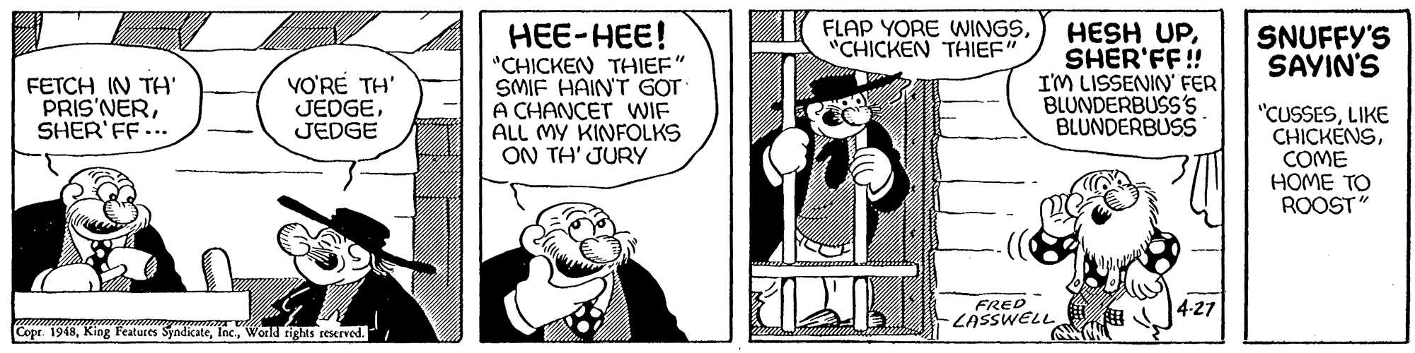 Parallel OCR: FLAP YORE WINGS"CHICKEN THIEF' HEE-HEE! "CHICKEN THIEF" SMIF HAIN'T GOT A CHANCET WIF ALL MY KINFOLKS ON TH' JURY HESH UPSHER'FF! I'M LISSENIN' FER BLUNDERBUSS'S BLUNDERBUSS SNUFFY'S SAYIN'S FETCH IN TH' PRIS'NERSHER'FF... VO'RÉ TH' JEDGEJEDGE "CUSSESLIKE CHICKÉNSCOME HOME TO ROOST" FRED LASSWELL 4-27 Copr. 1948World rights reserved. FLAP YORE WINGS"CHICKEN THIEF' HEE-HEE! "CHICKEN THIEF" SMIF HAIN'T GOT A CHANCET WIF ALL MY KINFOLKS ON TH' JURY HESH UPSHER'FF! I'M LISSENIN' FER BLUNDERBUSS'S BLUNDERBUSS SNUFFY'S SAYIN'S FETCH IN TH' PRIS'NERSHER'FF... VO'RÉ TH' JEDGEJEDGE "CUSSESLIKE CHICKÉNSCOME HOME TO ROOST" FRED LASSWELL 4-27 Copr. 1948King Features SyndicateWorld rights reserved.