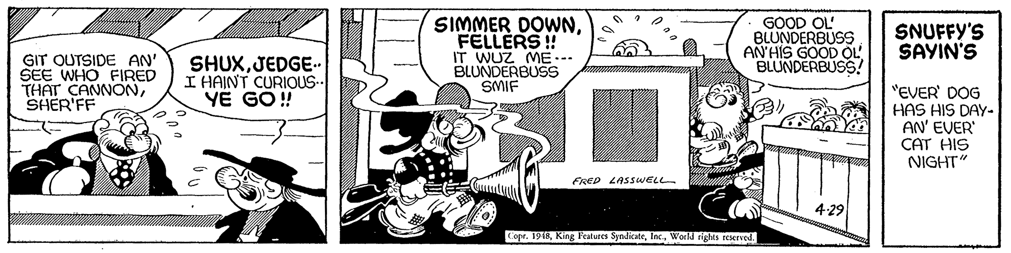Parallel OCR: SIMMER DOWNFELLERS ! IT WUZ ME. BLUNDERBUSS SMIF GOOD OL' BLUNDERBUSS AN'HIS GOOD OL BLUNDERBUSS! SNUFFY'S SAYIN'S GIT OUTSIDE AN' SEE WHO FIRED THAT CANNONSHER'FF SHUXJEDGE. I HAINT CURIOUS YÊ GO !! "EVER' DOG HAS HIS DAY- AN' EVER' CAT HIS NIGHT" FRED LASSWELL 4:29 Copr. 1948World rights reserved. SIMMER DOWNFELLERS ! IT WUZ ME. BLUNDERBUSS SMIF GOOD OL' BLUNDERBUSS AN'HIS GOOD OL BLUNDERBUSS! SNUFFY'S SAYIN'S GIT OUTSIDE AN' SEE WHO FIRED THAT CANNONSHER'FF SHUXJEDGE. I HAINT CURIOUS YÊ GO !! "EVER' DOG HAS HIS DAY- AN' EVER' CAT HIS NIGHT" FRED LASSWELL 4:29 Copr. 1948King Features SyndicateWorld rights reserved.