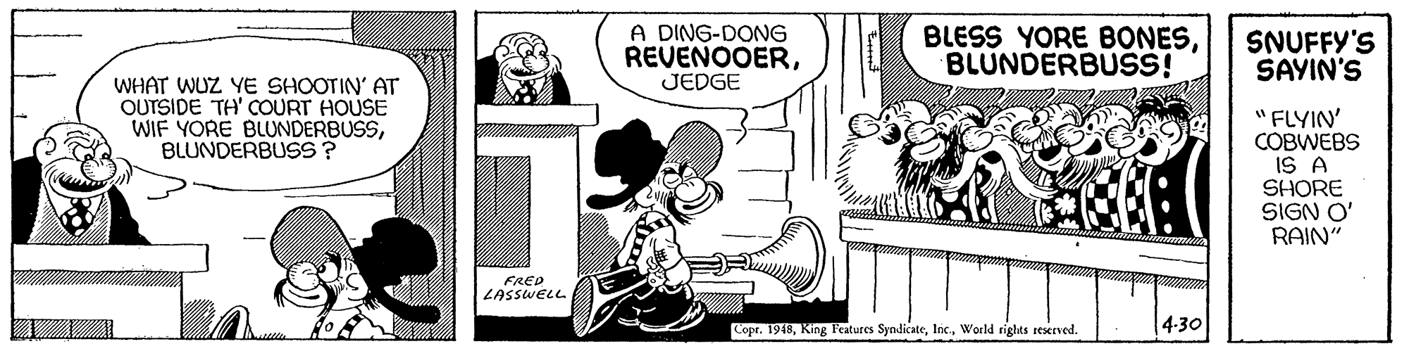 Rectangle OCR: A DING-DONG REVENOOERJEDGE BLESS YORE BONESBLUNDERBUSS! SNUFFY'S SAYIN'S WHAT WUZ YE SHOOTIN' AT OUTSIDE TH' COURT HOUSE WIF YORE BLUNDERBUSSBLUNDERBUSS? "FLYIN' COBWEBS IS A SHORE SIGN O' RAIN" FRED LASSWELL 4.30 Copr. 1948World rights rexrved. A DING-DONG REVENOOERJEDGE BLESS YORE BONESBLUNDERBUSS! SNUFFY'S SAYIN'S WHAT WUZ YE SHOOTIN' AT OUTSIDE TH' COURT HOUSE WIF YORE BLUNDERBUSSBLUNDERBUSS? "FLYIN' COBWEBS IS A SHORE SIGN O' RAIN" FRED LASSWELL 4.30 Copr. 1948King Features SyndicateWorld rights rexrved.
