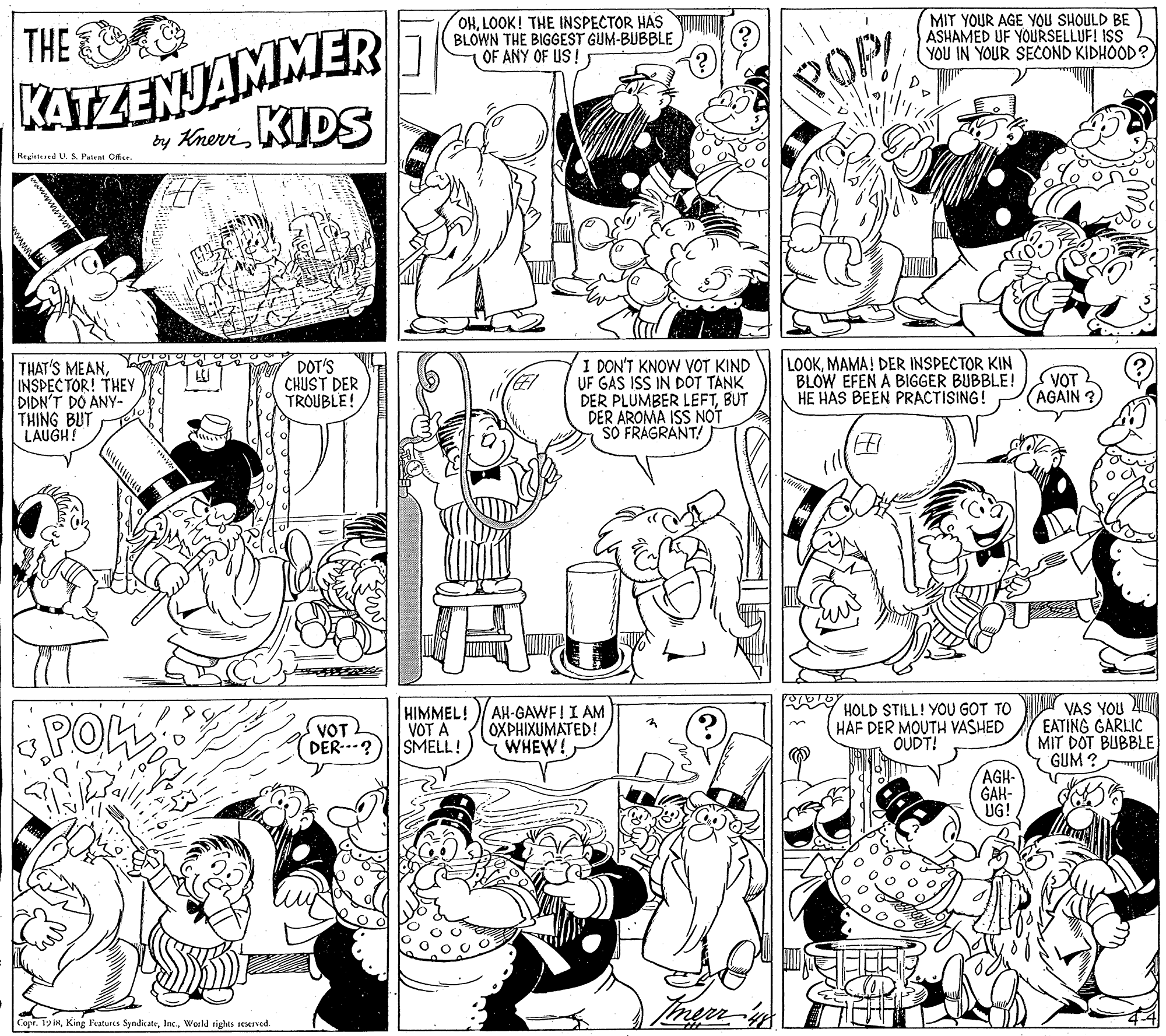 Human body OCR: THE KATZENJAMMER by KherviDS OHLOOK! THE INSPECTOR HAS BLOWN THE BIGGEST GUM-BUBBLE OF ANY OF US! MIT YOUR AGE YOU SHOULD BE ASHAMED UF YOURSELLUF! ISS YOU IN YOUR SECOND KIDHOOD? POP Registered U. S. Patent Olar. THAT'S MEANINSPECTOR! THEY DIDN'T DO ANY- THING BUT LAUGH! DOT'S CHUST DER TROUBLE! I DON'T KNOW VOT KIND UF GAS ISS IN DÓT TANK DER PLUMBER LEFTBUT DER AROMA ISS NOT SO FRAGRANT! LOOKMAMA! DER INSPECTOR KIN BLOW EFEN A BIGGER BUBBLE! HE HAS BEEN PRACTISING! VOT (AGAIN POL HIMMEL! VOT A SMELL! AH-GAWFI I AM OXPHIXUMATED! WHEW! HOLD STILL! YOU GOT TO HAF DER MOUTH VASHED OUDT! VAS YOU EATING GARLIC MIT DOT BUBBLE GUM ? VOT DER..-? AGH- GAH- UG! Copr. 19 iRWorld rights resened THE KATZENJAMMER by KherviDS OHLOOK! THE INSPECTOR HAS BLOWN THE BIGGEST GUM-BUBBLE OF ANY OF US! MIT YOUR AGE YOU SHOULD BE ASHAMED UF YOURSELLUF! ISS YOU IN YOUR SECOND KIDHOOD? POP Registered U. S. Patent Olar. THAT'S MEANINSPECTOR! THEY DIDN'T DO ANY- THING BUT LAUGH! DOT'S CHUST DER TROUBLE! I DON'T KNOW VOT KIND UF GAS ISS IN DÓT TANK DER PLUMBER LEFTBUT DER AROMA ISS NOT SO FRAGRANT! LOOKMAMA! DER INSPECTOR KIN BLOW EFEN A BIGGER BUBBLE! HE HAS BEEN PRACTISING! VOT (AGAIN POL HIMMEL! VOT A SMELL! AH-GAWFI I AM OXPHIXUMATED! WHEW! HOLD STILL! YOU GOT TO HAF DER MOUTH VASHED OUDT! VAS YOU EATING GARLIC MIT DOT BUBBLE GUM ? VOT DER..-? AGH- GAH- UG! Copr. 19 iRKing Features SyndicateWorld rights resened