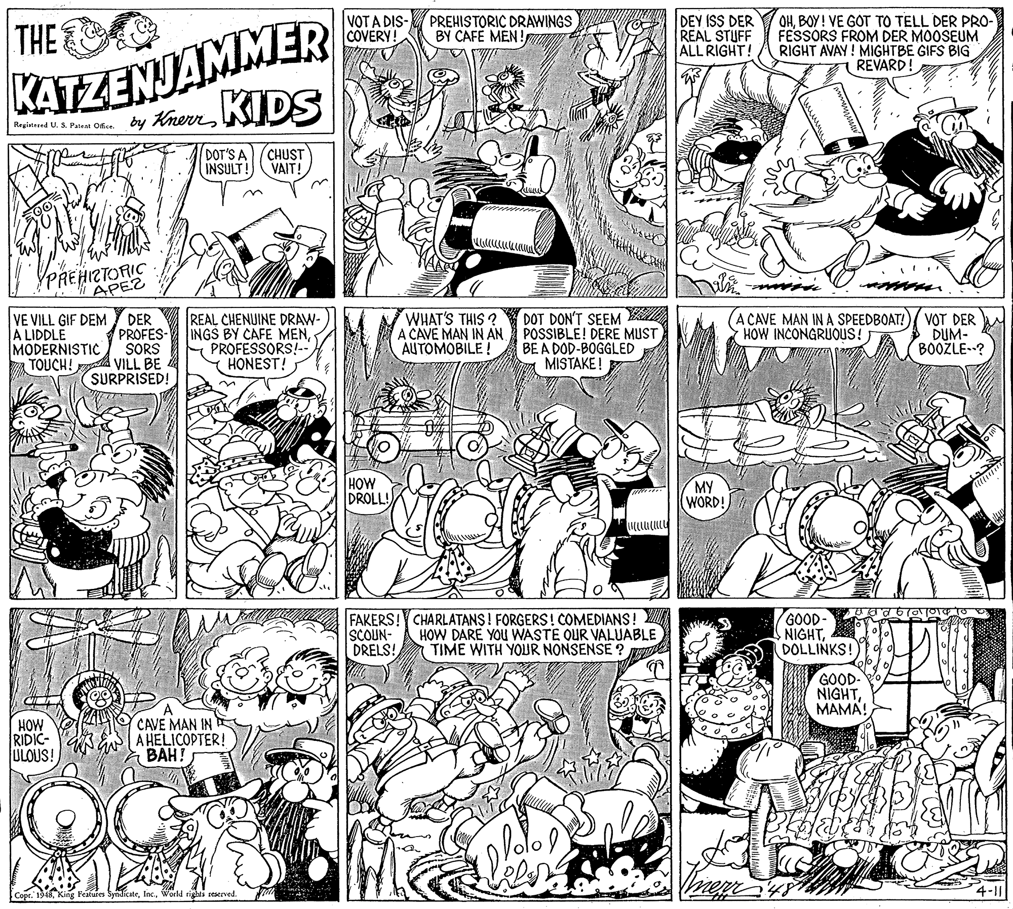 Art OCR: KATZENJAMMER by KhenKIDS THE VOT A DIS- PREHISTORIC DRAWINGS COVERY! DEY ISS DER REAL STUFF ALL RIGHT! OHBOY! VE GOT TO TELL DER PRO- FESSORS FROM DER MOOSEUM RIGHT AVAY ! MIGHTBE GIFS BIG REVARD BY CAFE MEN! Registered U. S. Pateat Office. DOT'S A INSULT! CHUST VAIT! PREHIZTORIC I APEZ VE VILL GIF DEM A LIDDLE MODERNISTIC TOUCH! DER PROFES- SORS VILL BE SURPRISED! REAL CHENUINE DRAW- INGS BY CAFE MENPROFESSORS!-- HONEST! WHAT'S THIS ? A CAVE MAN IN AN. AUTOMOBILE ! DOT DON'T SEEM POSSIBLE! DERE MUST BE A DOD-BOGGLED MISTAKE ! (A CAVE MAN IN A SPEEDBOAT!)/ VOT DER DUM- BOOŽLE? HOW INCONGRUOUS! HOW DROLL! MY (WORD! FAKERS! CHARLATANS ! FORGERS! COMEDIANS! SCOUN- DRELS! HOW DARE YOU WASTE OUR VALUABLE TIME WITH YOUR NONSENSE ? GOOD- NIGHTDOLLINKS! GOOD- NIGHTMAMA! HOW RIDIC- ULOUS! CAVE MAN IN A HELICOPTER! BAH! 1948World rights reserved. 4-11 KATZENJAMMER by KhenKIDS THE VOT A DIS- PREHISTORIC DRAWINGS COVERY! DEY ISS DER REAL STUFF ALL RIGHT! OHBOY! VE GOT TO TELL DER PRO- FESSORS FROM DER MOOSEUM RIGHT AVAY ! MIGHTBE GIFS BIG REVARD BY CAFE MEN! Registered U. S. Pateat Office. DOT'S A INSULT! CHUST VAIT! PREHIZTORIC I APEZ VE VILL GIF DEM A LIDDLE MODERNISTIC TOUCH! DER PROFES- SORS VILL BE SURPRISED! REAL CHENUINE DRAW- INGS BY CAFE MENPROFESSORS!-- HONEST! WHAT'S THIS ? A CAVE MAN IN AN. AUTOMOBILE ! DOT DON'T SEEM POSSIBLE! DERE MUST BE A DOD-BOGGLED MISTAKE ! (A CAVE MAN IN A SPEEDBOAT!)/ VOT DER DUM- BOOŽLE? HOW INCONGRUOUS! HOW DROLL! MY (WORD! FAKERS! CHARLATANS ! FORGERS! COMEDIANS! SCOUN- DRELS! HOW DARE YOU WASTE OUR VALUABLE TIME WITH YOUR NONSENSE ? GOOD- NIGHTDOLLINKS! GOOD- NIGHTMAMA! HOW RIDIC- ULOUS! CAVE MAN IN A HELICOPTER! BAH! 1948King Features SyndicateWorld rights reserved. 4-11
