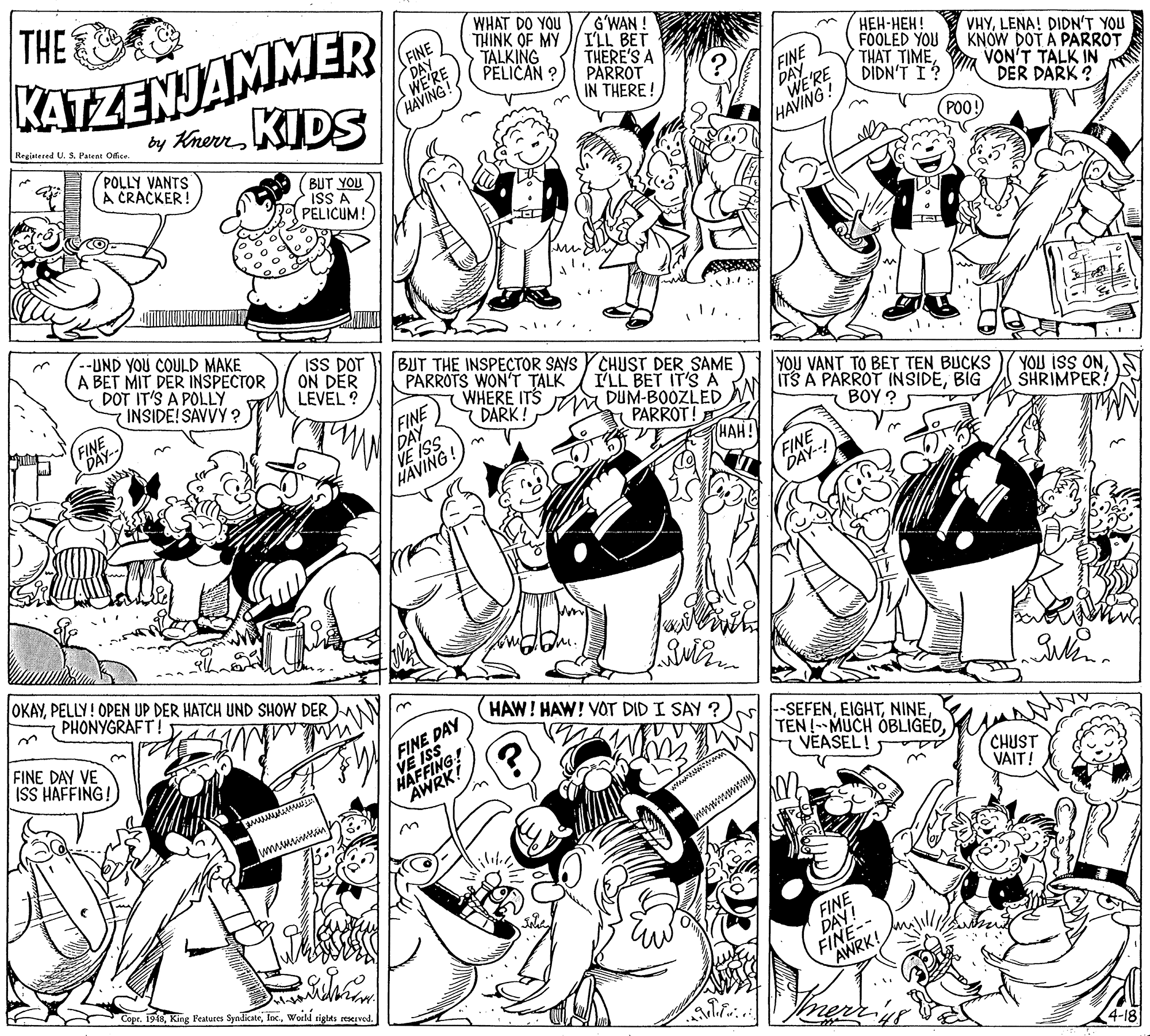 Style OCR: THE KATZENJAMMER by KhernKIDS WHAT DO YOU THINK OF MY TALKING PELICAN G?WAN ! ILL BET THERE'S A PARROT IN THERE ! FINE DAY WE'RE FINE DAY WE'RE HAVING! ???-???! FOOLED YOU THAT TIMEDIDN'T I? VHYLENA! DIDN'T YOU KNOW DOT A PARROT VON'T TALK IN DER DARK ? (POO! Registered U. S. Patent Office. HAVING POLLY VANTS CRACKER! BUT YOU ISS A PELICUM! 3. A BET MIT DER INSPECTOR DOT IT'S A POLLY INSIDE! SAVVY ? --UND YOU COULD MAKE ISS DOT ON DER LEVEL ? BUT THE INSPEÇTOR SAYS YCHUST DER SAME PARROTS WON'T TALK ILL BET IT'SA FINE DÀY- FINE DAY VEVING! WHERE ITS Ma DUM-BOOZLED DARK! YOU VANT TO BET TEN BUCKS ITS A PARROT INSIDEBIG BOY ? YOU ISS ONSHRIMPER! PARROT! HAH! FINE DAY--! OKAYPELLY! OPEN UP DER HATCH UND SHOW DER PHONYGRAFT! HAW! HAW! VOT DID I SAY ? FINE DAY VE ISS HAFFING! FINE DAY VE ISS HAFFING! AWRK! --SEFENNINE TEN!-MUCH OBLIGEDVEASEL! CHUST VAIT! www tm FINE-- AWRK! Copr4-18 THE KATZENJAMMER by KhernKIDS WHAT DO YOU THINK OF MY TALKING PELICAN G?WAN ! ILL BET THERE'S A PARROT IN THERE ! FINE DAY WE'RE FINE DAY WE'RE HAVING! ???-???! FOOLED YOU THAT TIMEDIDN'T I? VHYLENA! DIDN'T YOU KNOW DOT A PARROT VON'T TALK IN DER DARK ? (POO! Registered U. S. Patent Office. HAVING POLLY VANTS CRACKER! BUT YOU ISS A PELICUM! 3. A BET MIT DER INSPECTOR DOT IT'S A POLLY INSIDE! SAVVY ? --UND YOU COULD MAKE ISS DOT ON DER LEVEL ? BUT THE INSPEÇTOR SAYS YCHUST DER SAME PARROTS WON'T TALK ILL BET IT'SA FINE DÀY- FINE DAY VEVING! WHERE ITS Ma DUM-BOOZLED DARK! YOU VANT TO BET TEN BUCKS ITS A PARROT INSIDEBIG BOY ? YOU ISS ONSHRIMPER! PARROT! HAH! FINE DAY--! OKAYPELLY! OPEN UP DER HATCH UND SHOW DER PHONYGRAFT! HAW! HAW! VOT DID I SAY ? FINE DAY VE ISS HAFFING! FINE DAY VE ISS HAFFING! AWRK! --SEFENNINE TEN!-MUCH OBLIGEDVEASEL! CHUST VAIT! www tm FINE-- AWRK! CoprKing Peatures SyndicateWoeld tigtts reserved