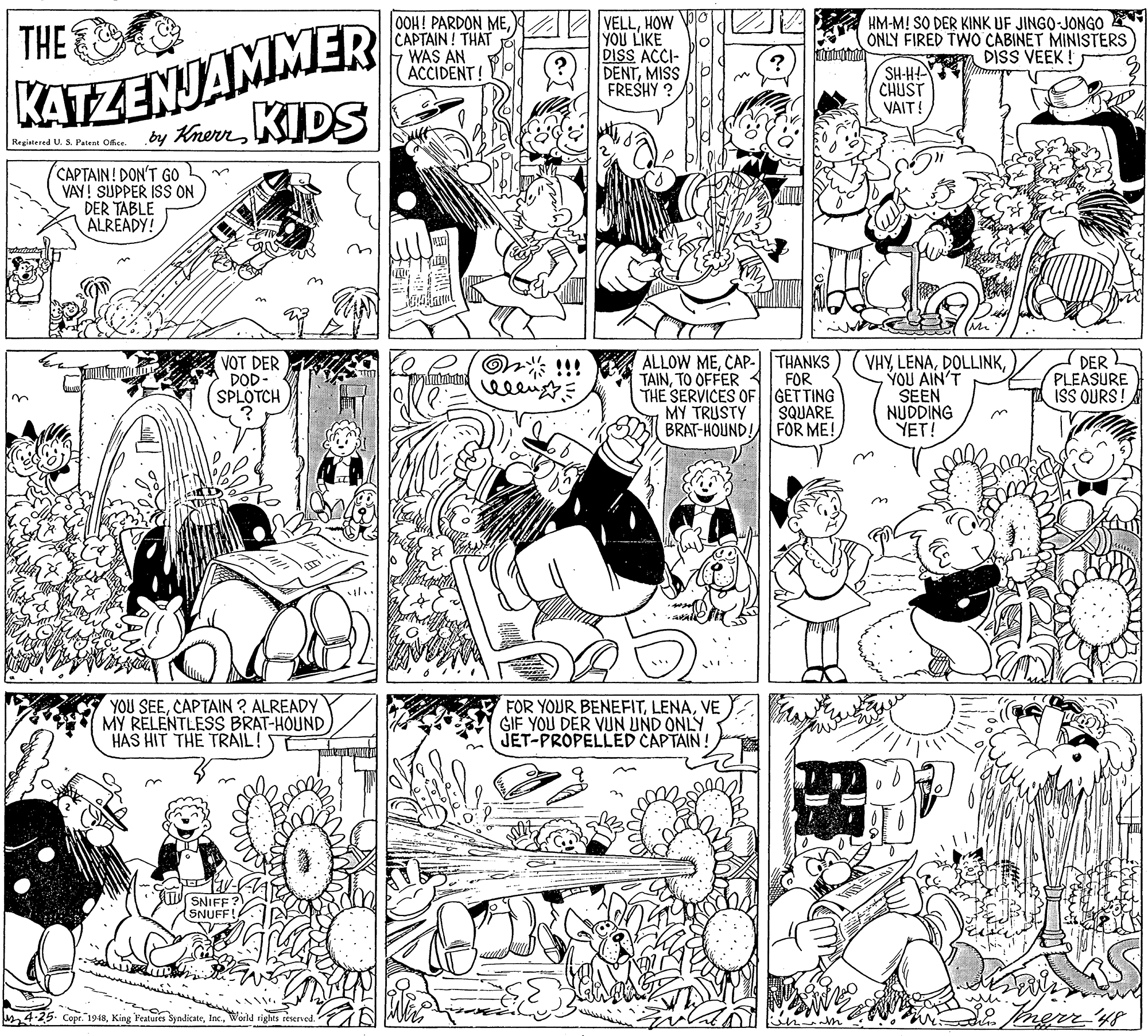 Line OCR: KATZENJAMMER by KherrKIDS THE 0OH! PARDON MECAPTAIN! THAT WAS AN ACCIDENT! VELLHOW YOU LIKE DISS ACCI- DENTMISS FRESHY ? HM-M! SO DER KINK UF JINGO-JONGO ONLY FIRED TWO CABINET MINISTERS DISS VEEK ! SH-H CHUST VAIT! Registered U. 5. Patent Office. CAPTAIN! DON'T GO VAY! SUPPER ISS DER TABLE ALREADY! R On* !!! VOT DER DOD- SPLOTCH ALLOW MECAP-J |THANKS TAINTO OFFER 4 THE SERVICES OF GET TING MY TRUSTY BRAT-HOUND. VHYYOU AIN'T SEEN NUDDING YET! DER PLEASURE ISS OURS FOR SQUARE. FOR ME! YOU SEECAPTAIN ? ALREADY MY RELENTLESS BRAT-HOUND HAS HIT THE TRÁIL! FOR YOUR BENEFITVE GIF YOU DER VUN UND ONLY JET-PROPELLED CAPTAIN SNIFF: (SNUFF! 4-25. Copr. 1948World r KATZENJAMMER by KherrKIDS THE 0OH! PARDON MECAPTAIN! THAT WAS AN ACCIDENT! VELLHOW YOU LIKE DISS ACCI- DENTMISS FRESHY ? HM-M! SO DER KINK UF JINGO-JONGO ONLY FIRED TWO CABINET MINISTERS DISS VEEK ! SH-H CHUST VAIT! Registered U. 5. Patent Office. CAPTAIN! DON'T GO VAY! SUPPER ISS DER TABLE ALREADY! R On* !!! VOT DER DOD- SPLOTCH ALLOW MECAP-J |THANKS TAINTO OFFER 4 THE SERVICES OF GET TING MY TRUSTY BRAT-HOUND. VHYYOU AIN'T SEEN NUDDING YET! DER PLEASURE ISS OURS FOR SQUARE. FOR ME! YOU SEECAPTAIN ? ALREADY MY RELENTLESS BRAT-HOUND HAS HIT THE TRÁIL! FOR YOUR BENEFITVE GIF YOU DER VUN UND ONLY JET-PROPELLED CAPTAIN SNIFF: (SNUFF! 4-25. Copr. 1948King Features SyndicateWorld r