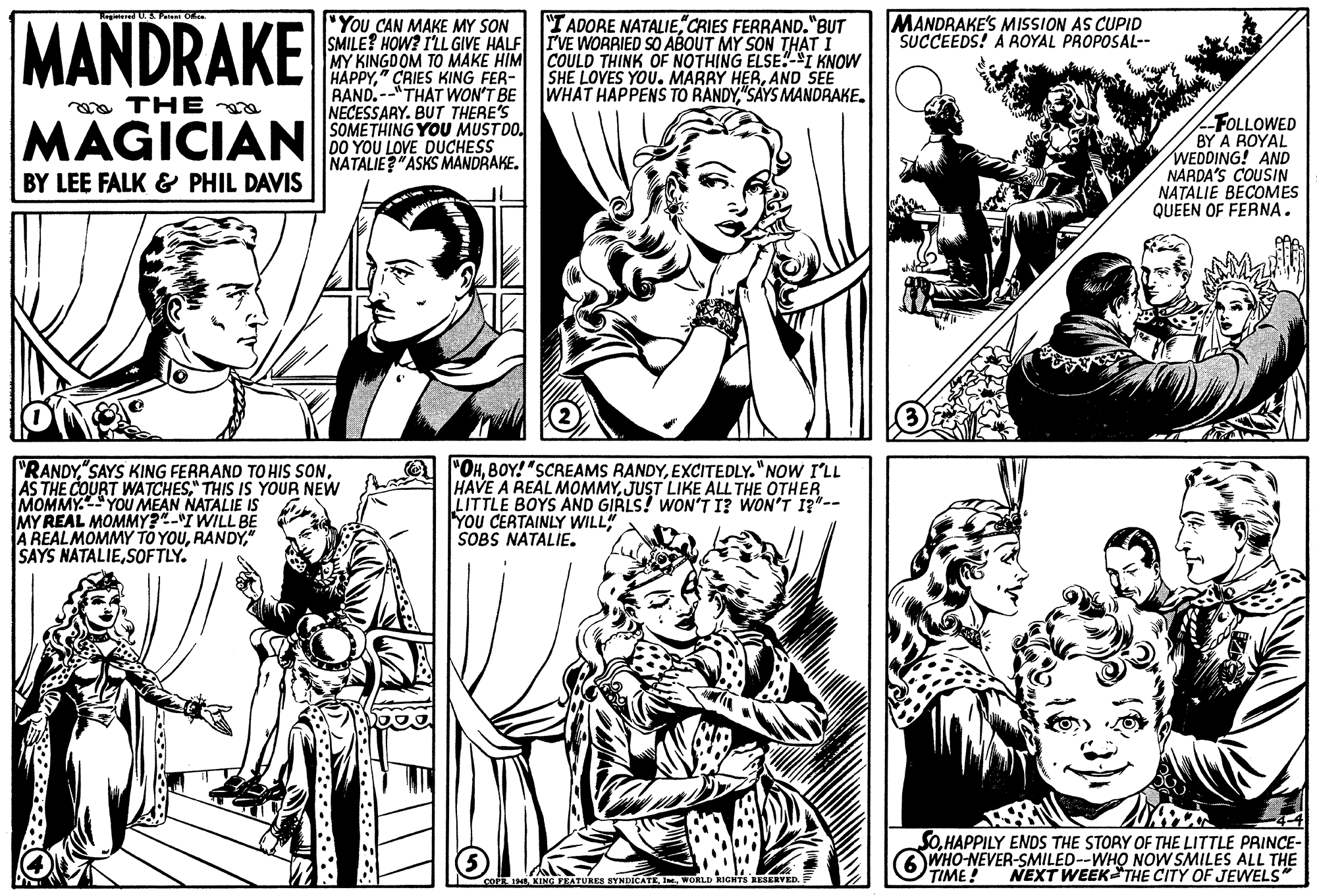 Art OCR: MANDRAKE You CAN MAKE MY SON SMILE? HOW? ILL GIVE HALF MY KINGDOM TO MAKE HIM COULD THINK OF NOTHING ELSE"-*I KNOW HAPPY" CRIES KING FER- RAND.--"THAT WON'T BE NECESSARY. BUT THERE'S SOMETHING YOU MUSTDO. DO YOU LOVE DUCHESS NATALIE?"ASKS MANDRAKE. "I ADORE NATALIECRIES FERRAND."BUT TVE WORRIED SO ABOUT MY SON THAT I MANDRAKE'S MISSION AS CUPID SUCCEEDS! A ROYAL PROPOSAL-- SHE LOVES YOU. MARRY HERAND SEE WHAT HAPPENS TO RANDY"SAYS MANDRAKE. a THE FOLLOWED BY A ROYAL WEDDING! AND NARDA'S COUSIN NATALIE BECOMES QUEEN OF FERNA. MAGICIAN BY LEE FALK & PHIL DAVIS "RANDY" THIS IS YOUR NEW MOMMYYOU MEAN NATALIE IS MY REAL MOMMY?-I WILL BE A REALMOMMY TO YOU" SAYS NATALIESOFTLY. "OHEXCITEDLY."NOW I'LL HAVE A REAL MOMMYJUST LIKE ALL THE OTHER LITTLE BOYS AND GIRLS! WON'T I? WON'T I?"-- YOU CERTAINLY WILL SOBS NATALIE. SOHAPPILY ENDS THE STORY OF THE LITTLE PRINCE- WHO-NEVER-SMILED--WHO NOW SMILES ALL THE TIME! NEXT WEEKTHE CITY OF JEWELS coF KING FEATURES SYNDICATEWORLD IGHTS RESERVED MANDRAKE You CAN MAKE MY SON SMILE? HOW? ILL GIVE HALF MY KINGDOM TO MAKE HIM COULD THINK OF NOTHING ELSE"-*I KNOW HAPPY" CRIES KING FER- RAND.--"THAT WON'T BE NECESSARY. BUT THERE'S SOMETHING YOU MUSTDO. DO YOU LOVE DUCHESS NATALIE?"ASKS MANDRAKE. "I ADORE NATALIECRIES FERRAND."BUT TVE WORRIED SO ABOUT MY SON THAT I MANDRAKE'S MISSION AS CUPID SUCCEEDS! A ROYAL PROPOSAL-- SHE LOVES YOU. MARRY HERAND SEE WHAT HAPPENS TO RANDY"SAYS MANDRAKE. a THE FOLLOWED BY A ROYAL WEDDING! AND NARDA'S COUSIN NATALIE BECOMES QUEEN OF FERNA. MAGICIAN BY LEE FALK & PHIL DAVIS "RANDYSAYS KING FERRAND TO HIS SONAS THE COURT WATCHES" THIS IS YOUR NEW MOMMYYOU MEAN NATALIE IS MY REAL MOMMY?-I WILL BE A REALMOMMY TO YOU" SAYS NATALIESOFTLY. "OHBOY!"SCREAMS RANDYEXCITEDLY."NOW I'LL HAVE A REAL MOMMYJUST LIKE ALL THE OTHER LITTLE BOYS AND GIRLS! WON'T I? WON'T I?"-- YOU CERTAINLY WILL SOBS NATALIE. SOHAPPILY ENDS THE STORY OF THE LITTLE PRINCE- WHO-NEVER-SMILED--WHO NOW SMILES ALL THE TIME! NEXT WEEKTHE CITY OF JEWELS coF KING FEATURES SYNDICATEWORLD IGHTS RESERVED