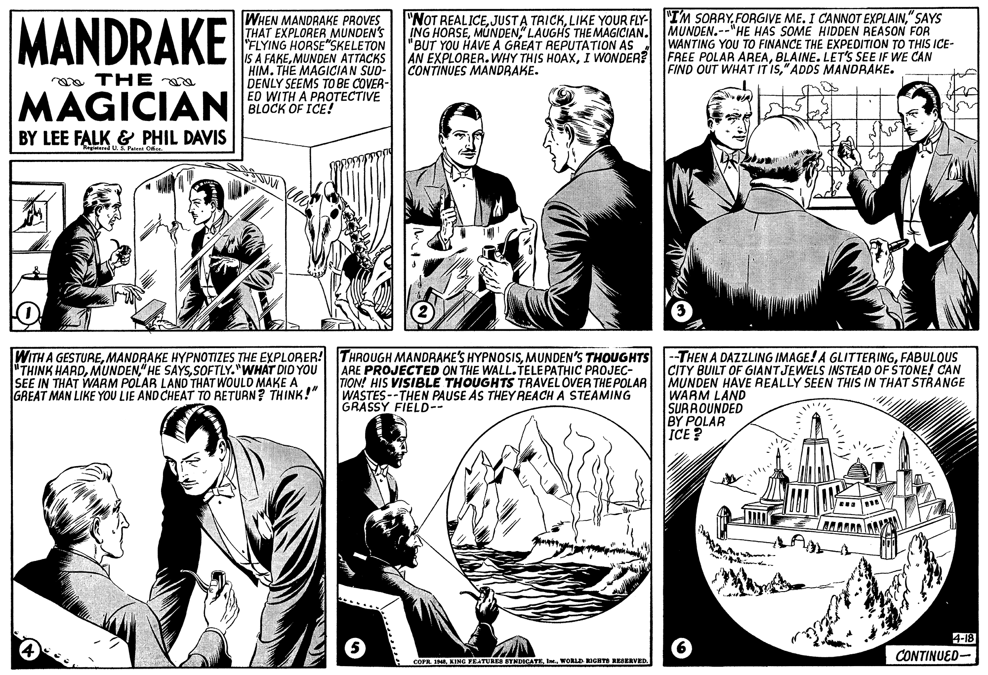 Style OCR: MANDRAKE WHEN MANDRAKE PROVES THAT EXPLORER MUNDEN'S "FLYING HORSE"SKELETON IS A FAKEMUNDEN ATTACKS HIM. THE MAGICIAN SUD- DENLY SEEMS TO BE COVER- ED WITH A PROTECTIVE BLOCK OF ICE! "NOT REALICE" SAYS ING HORSE" LAUGHS THE MAGICIAN. "BUT YOU HAVE A GREAT REPUTATION AS A AN EXPLORER. WHY THIS HOAXI WONDER? CONTINUES MANDRAKE. MUNDEN.--"HE HAS SOME HIDDEN REASON FOR WANTING YOU TO FINANCE THE EXPEDITION TO THIS ICE- FREE POLAR AREABLAINE. LET'S SEE IF WE CAN FIND OUT WHAT IT IS" ADDS MANDRAKE. oa THE MAGICIAN BY LEE FALK & PHIL DAVIS Regatered U.S Patent Oce WITH A GESTUREMANDRAKE HYPNOTIZES THE EXPLORER! THINK HARDSOFTLY."WHAT DID YOU SEE IN THAT WARM POLAR LAND THAT WOULD MAKE A GREAT MAN LIKE YOU LIE AND CHEAT TO RETURN? THINK!" THROUGH MANDRAKE'S HYPNOSISMUNDEN'S THOUGHTS ARE PROJECTED ON THE WALL.ÍELEPATHIC PROJEC- TION! HIS VISIBLE THOUGHTS TRAVEL OVER THE POLAR WASTES --THEN PAUSE AS THEYREACH A STEAMING GRASSY FIELD-- --THEN A DAZZLING IMAGE! A GLITTERINGFABULOUS CITY BUILT OF GIANT JEWELS INSTEAD OF ŠTONE!! CAN MUNDEN HAVE REALLY SEEN THIS IN THAT STRANGE WARM LAND SURROUNDED BY POLAR ICE? 4-18 CONTINUED- COPR. INAWORLD RIGHTS RESERVED. MANDRAKE WHEN MANDRAKE PROVES THAT EXPLORER MUNDEN'S "FLYING HORSE"SKELETON IS A FAKEMUNDEN ATTACKS HIM. THE MAGICIAN SUD- DENLY SEEMS TO BE COVER- ED WITH A PROTECTIVE BLOCK OF ICE! "NOT REALICEJUSTA TRICKLIKE YOUR FLY- "I'M SORRYFORGIVE ME. I CANNOT EXPLAIN" SAYS ING HORSE" LAUGHS THE MAGICIAN. "BUT YOU HAVE A GREAT REPUTATION AS A AN EXPLORER. WHY THIS HOAXI WONDER? CONTINUES MANDRAKE. MUNDEN.--"HE HAS SOME HIDDEN REASON FOR WANTING YOU TO FINANCE THE EXPEDITION TO THIS ICE- FREE POLAR AREABLAINE. LET'S SEE IF WE CAN FIND OUT WHAT IT IS" ADDS MANDRAKE. oa THE MAGICIAN BY LEE FALK & PHIL DAVIS Regatered U.S Patent Oce WITH A GESTUREMANDRAKE HYPNOTIZES THE EXPLORER! THINK HARD" HE SAYSSOFTLY."WHAT DID YOU SEE IN THAT WARM POLAR LAND THAT WOULD MAKE A GREAT MAN LIKE YOU LIE AND CHEAT TO RETURN? THINK!" THROUGH MANDRAKE'S HYPNOSISMUNDEN'S THOUGHTS ARE PROJECTED ON THE WALL.ÍELEPATHIC PROJEC- TION! HIS VISIBLE THOUGHTS TRAVEL OVER THE POLAR WASTES --THEN PAUSE AS THEYREACH A STEAMING GRASSY FIELD-- --THEN A DAZZLING IMAGE! A GLITTERINGFABULOUS CITY BUILT OF GIANT JEWELS INSTEAD OF ŠTONE!! CAN MUNDEN HAVE REALLY SEEN THIS IN THAT STRANGE WARM LAND SURROUNDED BY POLAR ICE? 4-18 CONTINUED- COPR. INAKING FEATURES BYNDICATEWORLD RIGHTS RESERVED.