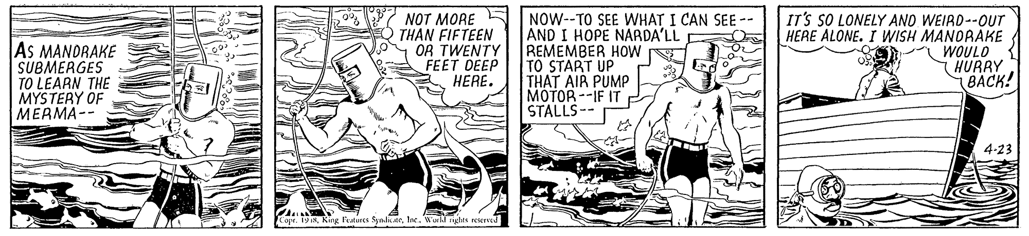 Comics OCR: As MANDRAKÉ SUBMERGES TO LEARN THE MYSTERY OF MERMA-- NOT MORE THAN FIFTEEN OR TWENTY FEET DEEP HERE. NOW--TO SEE WHAT I CAN SEE -- AND I HOPE NARDA'LL REMEMBER HOW E TO START UP THAT AIR PUMP MOTOR --IF IT STALLS-- IT'S SO LONELY AND WEIRD--0UT HERE ALONE. I WISH MANORAKE WOULD HURRY BACK! 4-23 pr. 19 8lac. World nghts reserved As MANDRAKÉ SUBMERGES TO LEARN THE MYSTERY OF MERMA-- NOT MORE THAN FIFTEEN OR TWENTY FEET DEEP HERE. NOW--TO SEE WHAT I CAN SEE -- AND I HOPE NARDA'LL REMEMBER HOW E TO START UP THAT AIR PUMP MOTOR --IF IT STALLS-- IT'S SO LONELY AND WEIRD--0UT HERE ALONE. I WISH MANORAKE WOULD HURRY BACK! 4-23 pr. 19 8King Features Synli.aelac. World nghts reserved